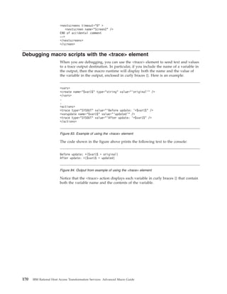 <nextscreens timeout="0" >
<nextscreen name="Screen2" />
END of accidental comment
-->
</nextscreens>
</screen>
Debugging macro scripts with the <trace> element
When you are debugging, you can use the <trace> element to send text and values
to a trace output destination. In particular, if you include the name of a variable in
the output, then the macro runtime will display both the name and the value of
the variable in the output, enclosed in curly braces {}. Here is an example:
The code shown in the figure above prints the following text to the console:
Notice that the <trace> action displays each variable in curly braces {} that contain
both the variable name and the contents of the variable.
<vars>
<create name="$var1$" type="string" value="’original’" />
</vars>
.
.
<actions>
<trace type="SYSOUT" value="’Before update: ’+$var1$" />
<varupdate name="$var1$" value="’updated’" />
<trace type="SYSOUT" value="’After update: ’+$var1$" />
</actions>
Figure 83. Example of using the <trace> element
Before update: +{$var1$ = original}
After update: +{$var1$ = updated}
Figure 84. Output from example of using the <trace> element
170 IBM Rational Host Access Transformation Services: Advanced Macro Guide
 