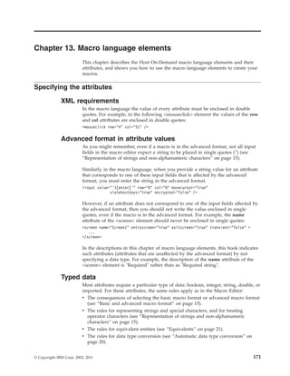Chapter 13. Macro language elements
This chapter describes the Host On-Demand macro language elements and their
attributes, and shows you how to use the macro language elements to create your
macros.
Specifying the attributes
XML requirements
In the macro language the value of every attribute must be enclosed in double
quotes. For example, in the following <mouseclick> element the values of the row
and col attributes are enclosed in double quotes:
<mouseclick row="4" col="51" />
Advanced format in attribute values
As you might remember, even if a macro is in the advanced format, not all input
fields in the macro editor expect a string to be placed in single quotes ('') (see
“Representation of strings and non-alphanumeric characters” on page 15).
Similarly, in the macro language, when you provide a string value for an attribute
that corresponds to one of these input fields that is affected by the advanced
format, you must enter the string in the advanced format.
<input value="’3[enter]’" row="0" col="0" movecursor="true"
xlatehostkeys="true" encrypted="false" />
However, if an attribute does not correspond to one of the input fields affected by
the advanced format, then you should not write the value enclosed in single
quotes, even if the macro is in the advanced format. For example, the name
attribute of the <screen> element should never be enclosed in single quotes:
<screen name="Screen1" entryscreen="true" exitscreen="true" transient="false" >
...
</screen>
In the descriptions in this chapter of macro language elements, this book indicates
such attributes (attributes that are unaffected by the advanced format) by not
specifying a data type. For example, the description of the name attribute of the
<screen> element is "Required" rather than as "Required string".
Typed data
Most attributes require a particular type of data: boolean, integer, string, double, or
imported. For these attributes, the same rules apply as in the Macro Editor:
v The consequences of selecting the basic macro format or advanced macro format
(see “Basic and advanced macro format” on page 15).
v The rules for representing strings and special characters, and for treating
operator characters (see “Representation of strings and non-alphanumeric
characters” on page 15).
v The rules for equivalent entities (see “Equivalents” on page 21).
v The rules for data type conversion (see “Automatic data type conversion” on
page 20).
© Copyright IBM Corp. 2003, 2011 171
 