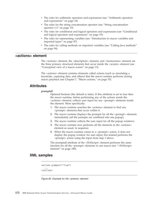 v The rules for arithmetic operators and expressions (see “Arithmetic operators
and expressions” on page 18).
v The rules for the string concatenation operator (see “String concatenation
operator (+)” on page 19).
v The rules for conditional and logical operators and expressions (see “Conditional
and logical operators and expressions” on page 19).
v The rules for representing variables (see “Introduction to macro variables and
imported types” on page 87).
v The rules for calling methods on imported variables (see “Calling Java methods”
on page 94).
<actions> element
The <actions> element, the <description> element, and <nextscreens> element are
the three primary structural elements that occur inside the <screen> element (see
“Conceptual view of a macro screen” on page 13).
The <actions> element contains elements called actions (such as simulating a
keystroke, capturing data, and others) that the macro runtime performs during
macro playback (see Chapter 7, “Macro actions,” on page 55).
Attributes
promptall
Optional boolean (the default is false). If this attribute is set to true then
the macro runtime, before performing any of the actions inside the
<actions> element, collects user input for any <prompt> elements inside
the element. More specifically:
1. The macro runtime searches the <actions> element to find any
<prompt> elements that occur within it.
2. The macro runtime displays the prompts for all the <prompt> elements
immediately (all the prompts are combined into one popup).
3. The macro runtime collects the user input for all the popup windows.
4. The macro runtime now performs all the elements in the <actions>
element as usual, in sequence.
5. When the macro runtime comes to a <prompt> action, it does not
display the popup window for user input, but instead performs the
<prompt> action using the input from step 3 above.
The promptall attribute of the <HAScript> element performs the same
function for all the <prompt> elements in one macro (see “<HAScript>
element” on page 180).
XML samples
<actions promptall="true">
...
</actions>
Figure 85. Example for the <actions> element
172 IBM Rational Host Access Transformation Services: Advanced Macro Guide
 