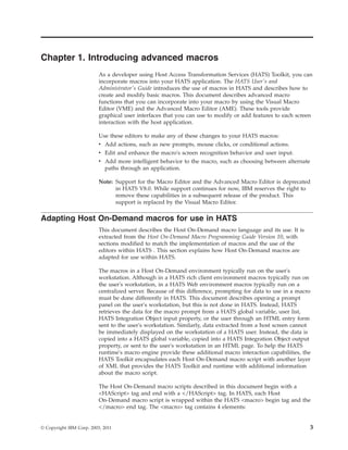 Chapter 1. Introducing advanced macros
As a developer using Host Access Transformation Services (HATS) Toolkit, you can
incorporate macros into your HATS application. The HATS User's and
Administrator's Guide introduces the use of macros in HATS and describes how to
create and modify basic macros. This document describes advanced macro
functions that you can incorporate into your macro by using the Visual Macro
Editor (VME) and the Advanced Macro Editor (AME). These tools provide
graphical user interfaces that you can use to modify or add features to each screen
interaction with the host application.
Use these editors to make any of these changes to your HATS macros:
v Add actions, such as new prompts, mouse clicks, or conditional actions.
v Edit and enhance the macro's screen recognition behavior and user input.
v Add more intelligent behavior to the macro, such as choosing between alternate
paths through an application.
Note: Support for the Macro Editor and the Advanced Macro Editor is deprecated
in HATS V8.0. While support continues for now, IBM reserves the right to
remove these capabilities in a subsequent release of the product. This
support is replaced by the Visual Macro Editor.
Adapting Host On-Demand macros for use in HATS
This document describes the Host On-Demand macro language and its use. It is
extracted from the Host On-Demand Macro Programming Guide Version 10, with
sections modified to match the implementation of macros and the use of the
editors within HATS . This section explains how Host On-Demand macros are
adapted for use within HATS.
The macros in a Host On-Demand environment typically run on the user's
workstation. Although in a HATS rich client environment macros typically run on
the user's workstation, in a HATS Web environment macros typically run on a
centralized server. Because of this difference, prompting for data to use in a macro
must be done differently in HATS. This document describes opening a prompt
panel on the user's workstation, but this is not done in HATS. Instead, HATS
retrieves the data for the macro prompt from a HATS global variable, user list,
HATS Integration Object input property, or the user through an HTML entry form
sent to the user's workstation. Similarly, data extracted from a host screen cannot
be immediately displayed on the workstation of a HATS user. Instead, the data is
copied into a HATS global variable, copied into a HATS Integration Object output
property, or sent to the user's workstation in an HTML page. To help the HATS
runtime's macro engine provide these additional macro interaction capabilities, the
HATS Toolkit encapsulates each Host On-Demand macro script with another layer
of XML that provides the HATS Toolkit and runtime with additional information
about the macro script.
The Host On-Demand macro scripts described in this document begin with a
<HAScript> tag and end with a </HAScript> tag. In HATS, each Host
On-Demand macro script is wrapped within the HATS <macro> begin tag and the
</macro> end tag. The <macro> tag contains 4 elements:
© Copyright IBM Corp. 2003, 2011 3
 
