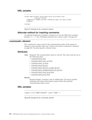 XML samples
Alternate method for inserting comments
An alternate method for inserting a comment is to use the XML-style comment
brackets <!-- -->. See “Inserting comments into a macro script” on page 169.
<commwait> element
The <commwait> action waits for the communication status of the session to
change to some specified value (see “Comm wait action (<commwait> element)”
on page 56). You must specify a timeout value.
Attributes
value Required. The communication status to wait for. The value must be one of
the following states:
v CONNECTION_INIT
v CONNECTION_PND_ACTIVE
v CONNECTION_ACTIVE
v CONNECTION_READY
v CONNECTION_DEVICE_NAME_READY
v CONNECTION_WORKSTATION_ID_READY
v CONNECTION_PND_INACTIVE
v CONNECTION_INACTIVE
timeout
Required integer. A timeout value in milliseconds. The macro runtime
terminates the action if the timeout expires before the specified
communication status occurs.
XML samples
<screen name="Screen2" entryscreen="false" exitscreen="true"
transient="false">
<comment>This comment provides information about this macro screen.
</comment>
...
</screen>
Figure 87. Example for the <comment> element
<commwait value="CONNECTION_READY" timeout="10000" />
Figure 88. Example for the <commwait> element
174 IBM Rational Host Access Transformation Services: Advanced Macro Guide
 