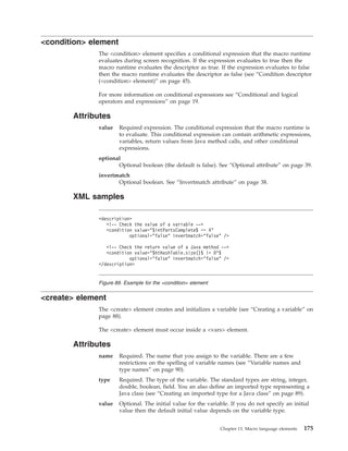 <condition> element
The <condition> element specifies a conditional expression that the macro runtime
evaluates during screen recognition. If the expression evaluates to true then the
macro runtime evaluates the descriptor as true. If the expression evaluates to false
then the macro runtime evaluates the descriptor as false (see “Condition descriptor
(<condition> element)” on page 45).
For more information on conditional expressions see “Conditional and logical
operators and expressions” on page 19.
Attributes
value Required expression. The conditional expression that the macro runtime is
to evaluate. This conditional expression can contain arithmetic expressions,
variables, return values from Java method calls, and other conditional
expressions.
optional
Optional boolean (the default is false). See “Optional attribute” on page 39.
invertmatch
Optional boolean. See “Invertmatch attribute” on page 38.
XML samples
<create> element
The <create> element creates and initializes a variable (see “Creating a variable” on
page 88).
The <create> element must occur inside a <vars> element.
Attributes
name Required. The name that you assign to the variable. There are a few
restrictions on the spelling of variable names (see “Variable names and
type names” on page 90).
type Required. The type of the variable. The standard types are string, integer,
double, boolean, field. You an also define an imported type representing a
Java class (see “Creating an imported type for a Java class” on page 89).
value Optional. The initial value for the variable. If you do not specify an initial
value then the default initial value depends on the variable type.
<description>
<!-- Check the value of a variable -->
<condition value="$intPartsComplete$ == 4"
optional="false" invertmatch="false" />
<!-- Check the return value of a Java method -->
<condition value="$htHashTable.size()$ != 0"$
optional="false" invertmatch="false" />
</description>
Figure 89. Example for the <condition> element
Chapter 13. Macro language elements 175
 