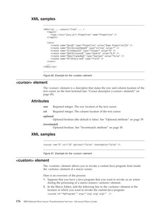 XML samples
<cursor> element
The <cursor> element is a descriptor that states the row and column location of the
text cursor on the host terminal (see “Cursor descriptor (<cursor> element)” on
page 45).
Attributes
row Required integer. The row location of the text cursor.
col Required integer. The column location of the text cursor.
optional
Optional boolean (the default is false). See “Optional attribute” on page 39.
invertmatch
Optional boolean. See “Invertmatch attribute” on page 38.
XML samples
<custom> element
The <custom> element allows you to invoke a custom Java program from inside
the <actions> element of a macro screen.
Here is an overview of the process:
1. Suppose that you have a Java program that you want to invoke as an action
during the processing of a macro screen's <actions> element.
2. In the Macro Editor, add the following line to the <actions> element at the
location at which you want to invoke the custom Java program:
<custom id="’MyProgram1’" args="’arg1 arg2 arg3’" />
<HAScript ... usevars="true" ... >
<import>
<type class="java.util.Properties" name="Properties" />
</import>
<vars>
<create name="$prp$" type="Properties" value="$new Properties()$" />
<create name="$strAccountName$" type="string" value="" />
<create name="$intAmount$" type="integer" value="0" />
<create name="$dblDistance$" type="double" value="0.0" />
<create name="$boolSignedUp$" type="boolean" value="false" />
<create name="$fldFunction$" type="field" />
</vars>
...
</HAScript>
Figure 90. Example for the <create> element
<cursor row="4" col="14" optional="false" invertmatch="false" />
Figure 91. Example for the <cursor> element
176 IBM Rational Host Access Transformation Services: Advanced Macro Guide
 