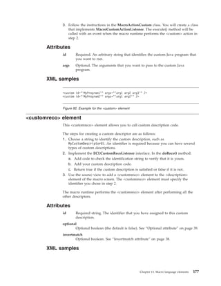 3. Follow the instructions in the MacroActionCustom class. You will create a class
that implements MacroCustomActionListener. The execute() method will be
called with an event when the macro runtime performs the <custom> action in
step 2.
Attributes
id Required. An arbitrary string that identifies the custom Java program that
you want to run.
args Optional. The arguments that you want to pass to the custom Java
program.
XML samples
<customreco> element
This <customreco> element allows you to call custom description code.
The steps for creating a custom descriptor are as follows:
1. Choose a string to identify the custom description, such as
MyCustomDescriptor01. An identifier is required because you can have several
types of custom descriptions.
2. Implement the ECLCustomRecoListener interface. In the doReco() method:
a. Add code to check the identification string to verify that it is yours.
b. Add your custom description code.
c. Return true if the custom description is satisfied or false if it is not.
3. Use the source view to add a <customreco> element to the <description>
element of the macro screen. The <customreco> element must specify the
identifier you chose in step 2.
The macro runtime performs the <customreco> element after performing all the
other descriptors.
Attributes
id Required string. The identifier that you have assigned to this custom
description.
optional
Optional boolean (the default is false). See “Optional attribute” on page 39.
invertmatch
Optional boolean. See “Invertmatch attribute” on page 38.
XML samples
<custom id="’MyProgram1’" args="’arg1 arg2 arg3’" />
<custom id="’MyProgram2’" args="’arg1 arg2’" />
Figure 92. Example for the <custom> element
Chapter 13. Macro language elements 177
 