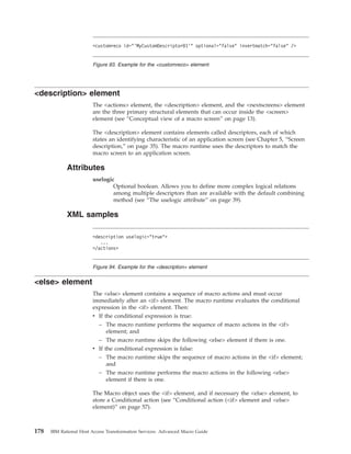 <description> element
The <actions> element, the <description> element, and the <nextscreens> element
are the three primary structural elements that can occur inside the <screen>
element (see “Conceptual view of a macro screen” on page 13).
The <description> element contains elements called descriptors, each of which
states an identifying characteristic of an application screen (see Chapter 5, “Screen
description,” on page 35). The macro runtime uses the descriptors to match the
macro screen to an application screen.
Attributes
uselogic
Optional boolean. Allows you to define more complex logical relations
among multiple descriptors than are available with the default combining
method (see “The uselogic attribute” on page 39).
XML samples
<else> element
The <else> element contains a sequence of macro actions and must occur
immediately after an <if> element. The macro runtime evaluates the conditional
expression in the <if> element. Then:
v If the conditional expression is true:
– The macro runtime performs the sequence of macro actions in the <if>
element; and
– The macro runtime skips the following <else> element if there is one.
v If the conditional expression is false:
– The macro runtime skips the sequence of macro actions in the <if> element;
and
– The macro runtime performs the macro actions in the following <else>
element if there is one.
The Macro object uses the <if> element, and if necessary the <else> element, to
store a Conditional action (see “Conditional action (<if> element and <else>
element)” on page 57).
<customreco id="’MyCustomDescriptor01’" optional="false" invertmatch="false" />
Figure 93. Example for the <customreco> element
<description uselogic="true">
...
</actions>
Figure 94. Example for the <description> element
178 IBM Rational Host Access Transformation Services: Advanced Macro Guide
 