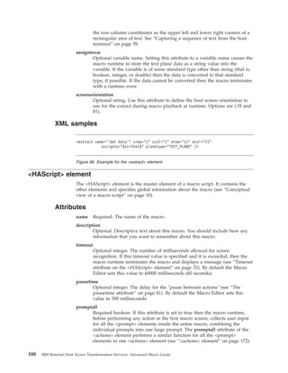 the row-column coordinates as the upper left and lower right corners of a
rectangular area of text. See “Capturing a sequence of text from the host
terminal” on page 59.
assigntovar
Optional variable name. Setting this attribute to a variable name causes the
macro runtime to store the text plane data as a string value into the
variable. If the variable is of some standard type other than string (that is,
boolean, integer, or double) then the data is converted to that standard
type, if possible. If the data cannot be converted then the macro terminates
with a runtime error.
screenorientation
Optional string. Use this attribute to define the host screen orientation to
use for the extract during macro playback at runtime. Options are LTR and
RTL.
XML samples
<HAScript> element
The <HAScript> element is the master element of a macro script. It contains the
other elements and specifies global information about the macro (see “Conceptual
view of a macro script” on page 10).
Attributes
name Required. The name of the macro.
description
Optional. Descriptive text about this macro. You should include here any
information that you want to remember about this macro.
timeout
Optional integer. The number of milliseconds allowed for screen
recognition. If this timeout value is specified and it is exceeded, then the
macro runtime terminates the macro and displays a message (see “Timeout
attribute on the <HAScript> element” on page 52). By default the Macro
Editor sets this value to 60000 milliseconds (60 seconds).
pausetime
Optional integer. The delay for the "pause between actions" (see “The
pausetime attribute” on page 81). By default the Macro Editor sets this
value to 300 milliseconds.
promptall
Required boolean. If this attribute is set to true then the macro runtime,
before performing any action in the first macro screen, collects user input
for all the <prompt> elements inside the entire macro, combining the
individual prompts into one large prompt. The promptall attribute of the
<actions> element performs a similar function for all the <prompt>
elements in one <actions> element (see “<actions> element” on page 172).
<extract name="’Get Data’" srow="1" scol="1" erow="11" ecol="11"
assignto="$strText$" planetype="TEXT_PLANE" />
Figure 96. Example for the <extract> element
180 IBM Rational Host Access Transformation Services: Advanced Macro Guide
 
