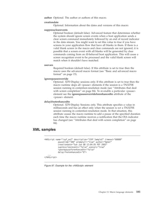author Optional. The author or authors of this macro.
creationdate
Optional. Information about the dates and versions of this macro.
suppressclearevents
Optional boolean (default false). Advanced feature that determines whether
the system should ignore screen events when a host application sends a
clear screen command immediately followed by an end of record indicator
in the data stream. You might want to set this value to true if you have
screens in your application flow that have all blanks in them. If there is a
valid blank screen in the macro and clear commands are not ignored, it is
possible that a screen event with all blanks will be generated by clear
commands coming from an ill-behaved host application. This will cause a
screen recognition event to be processed and the valid blank screen will
match when it shouldn't have matched.
usevars
Required boolean (default false). If this attribute is set to true then the
macro uses the advanced macro format (see “Basic and advanced macro
format” on page 15).
ignorepauseoverride
Optional. 3270 Display sessions only. If this attribute is set to true then the
macro runtime skips all <pause> elements if the session is a TN3270E
session running in contention-resolution mode (see “Attributes that deal
with screen completion” on page 84). To re-enable a particular <pause>
element see the ignorepauseoverrideforenhancedtn attribute of the
<pause> element.
delayifnotenhancedtn
Optional. 3270 Display Sessions only. This attribute specifies a value in
milliseconds and has an effect only when the session is not a TN3270E
session running in contention-resolution mode. In that situation, this
attribute causes the macro runtime to add a pause of the specified duration
each time the macro runtime receives a notification that the OIA indicator
has changed (see “Attributes that deal with screen completion” on page
84).
XML samples
<HAScript name="ispf_ex2" description="ISPF Sample2" timeout="60000"
pausetime="300" promptall="true" author="Owner"
creationdate="Sun Jun 08 12:04:26 PDT 2003"
supressclearevents="false" usevars="true"
ignorepauseforenhancedtn="false"
delayifnotenhancedtn="0">
...
</HAScript>
Figure 97. Example for the <HAScript> element
Chapter 13. Macro language elements 181
 