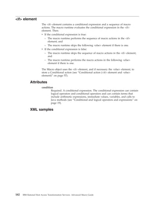 <if> element
The <if> element contains a conditional expression and a sequence of macro
actions. The macro runtime evaluates the conditional expression in the <if>
element. Then:
v If the conditional expression is true:
– The macro runtime performs the sequence of macro actions in the <if>
element; and
– The macro runtime skips the following <else> element if there is one.
v If the conditional expression is false:
– The macro runtime skips the sequence of macro actions in the <if> element;
and
– The macro runtime performs the macro actions in the following <else>
element if there is one.
The Macro object uses the <if> element, and if necessary the <else> element, to
store a Conditional action (see “Conditional action (<if> element and <else>
element)” on page 57).
Attributes
condition
Required. A conditional expression. The conditional expression can contain
logical operators and conditional operators and can contain terms that
include arithmetic expressions, immediate values, variables, and calls to
Java methods (see “Conditional and logical operators and expressions” on
page 19).
XML samples
182 IBM Rational Host Access Transformation Services: Advanced Macro Guide
 