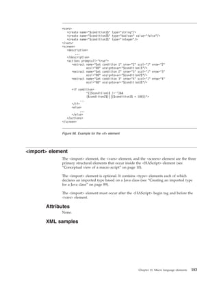 <import> element
The <import> element, the <vars> element, and the <screen> element are the three
primary structural elements that occur inside the <HAScript> element (see
“Conceptual view of a macro script” on page 10).
The <import> element is optional. It contains <type> elements each of which
declares an imported type based on a Java class (see “Creating an imported type
for a Java class” on page 89).
The <import> element must occur after the <HAScript> begin tag and before the
<vars> element.
Attributes
None.
XML samples
<vars>
<create name="$condition1$" type="string"/>
<create name="$condition2$" type="boolean" value="false"/>
<create name="$condition3$" type="integer"/>
</vars>
<screen>
<description>
...
</description>
<actions promptall="true">
<extract name="Get condition 1" srow="2" scol="1" erow="2"
ecol="80" assigntovar="$condition1$"/>
<extract name="Get condition 2" srow="3" scol="1" erow="3"
ecol="80" assigntovar="$condition2$"/>
<extract name="Get condition 3" srow="4" scol="1" erow="4"
ecol="80" assigntovar="$condition3$"/>
<if condition=
"(($condition1$ !=’’)&&
($condition2$)||($condition3$ < 100))">
...
</if>
<else>
...
</else>
</actions>
</screen>
Figure 98. Example for the <if> element
Chapter 13. Macro language elements 183
 
