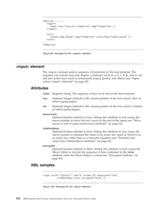 <input> element
The <input> element sends a sequence of keystrokes to the host terminal. The
sequence can include keys that display a character (such as a, b, c, #, &, and so on)
and also action keys (such as [enterreset], [copy], [paste], and others) (see “Input
action (<input> element)” on page 62).
Attributes
value Required string. The sequence of keys to be sent to the host terminal.
row Optional integer (default is the current position of the text cursor). Row at
which typing begins.
col Optional integer (default is the current position of the text cursor). Column
at which typing begins.
movecursor
Optional boolean (default is true). Setting this attribute to true causes the
macro runtime to move the text cursor to the end of the input (see “Move
cursor to end of input (movecursor attribute)” on page 62).
xlatehostkeys
Optional boolean (default is true). Setting this attribute to true causes the
macro runtime to interpret the name of an action key (such as [enter]) as
an action key rather than as a character sequence (see “Translate host
action keys (xlatehostkeys attribute)” on page 62).
encrypted
Optional boolean (default is false). Setting this attribute to true causes the
Macro Editor to encrypt the sequence of keys contained in the value
attribute when the Macro Editor is closed (see “Encrypted attribute” on
page 63).
XML samples
<HAScript .... >
<import>
<type class="java.util.Properties" name="Properties" />
</import>
<vars>
<create name="$prp$" type="Properties" value="$new Properties()$" />
</vars>
...
</HAScript>
Figure 99. Example for the <import> element
<input value="’3[enter]’" row="4" column="14" movecursor="true"
xlatehostkeys="true" encrypted="false" />
Figure 100. Example for the <input> element
184 IBM Rational Host Access Transformation Services: Advanced Macro Guide
 