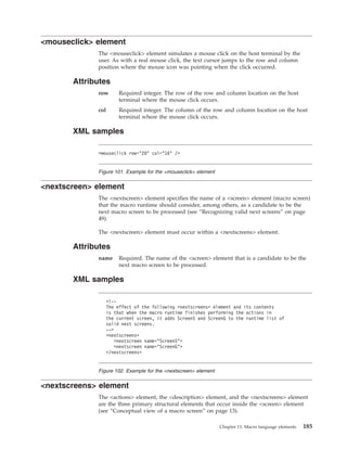 <mouseclick> element
The <mouseclick> element simulates a mouse click on the host terminal by the
user. As with a real mouse click, the text cursor jumps to the row and column
position where the mouse icon was pointing when the click occurred.
Attributes
row Required integer. The row of the row and column location on the host
terminal where the mouse click occurs.
col Required integer. The column of the row and column location on the host
terminal where the mouse click occurs.
XML samples
<nextscreen> element
The <nextscreen> element specifies the name of a <screen> element (macro screen)
that the macro runtime should consider, among others, as a candidate to be the
next macro screen to be processed (see “Recognizing valid next screens” on page
49).
The <nextscreen> element must occur within a <nextscreens> element.
Attributes
name Required. The name of the <screen> element that is a candidate to be the
next macro screen to be processed.
XML samples
<nextscreens> element
The <actions> element, the <description> element, and the <nextscreens> element
are the three primary structural elements that occur inside the <screen> element
(see “Conceptual view of a macro screen” on page 13).
<mouseclick row="20" col="16" />
Figure 101. Example for the <mouseclick> element
<!--
The effect of the following <nextscreens> element and its contents
is that when the macro runtime finishes performing the actions in
the current screen, it adds ScreenS and ScreenG to the runtime list of
valid next screens.
-->
<nextscreens>
<nextscreen name="ScreenS">
<nextscreen name="ScreenG">
</nextscreens>
Figure 102. Example for the <nextscreen> element
Chapter 13. Macro language elements 185
 