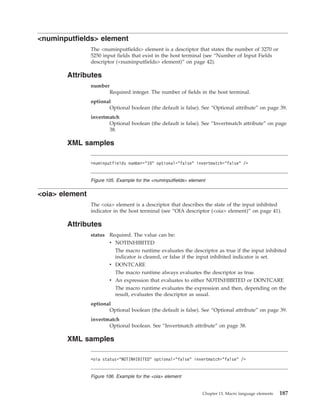 <numinputfields> element
The <numinputfields> element is a descriptor that states the number of 3270 or
5250 input fields that exist in the host terminal (see “Number of Input Fields
descriptor (<numinputfields> element)” on page 42).
Attributes
number
Required integer. The number of fields in the host terminal.
optional
Optional boolean (the default is false). See “Optional attribute” on page 39.
invertmatch
Optional boolean (the default is false). See “Invertmatch attribute” on page
38.
XML samples
<oia> element
The <oia> element is a descriptor that describes the state of the input inhibited
indicator in the host terminal (see “OIA descriptor (<oia> element)” on page 41).
Attributes
status Required. The value can be:
v NOTINHIBITED
The macro runtime evaluates the descriptor as true if the input inhibited
indicator is cleared, or false if the input inhibited indicator is set.
v DONTCARE
The macro runtime always evaluates the descriptor as true.
v An expression that evaluates to either NOTINHIBITED or DONTCARE
The macro runtime evaluates the expression and then, depending on the
result, evaluates the descriptor as usual.
optional
Optional boolean (the default is false). See “Optional attribute” on page 39.
invertmatch
Optional boolean. See “Invertmatch attribute” on page 38.
XML samples
<numinputfields number="10" optional="false" invertmatch="false" />
Figure 105. Example for the <numinputfields> element
<oia status="NOTINHIBITED" optional="false" invertmatch="false" />
Figure 106. Example for the <oia> element
Chapter 13. Macro language elements 187
 