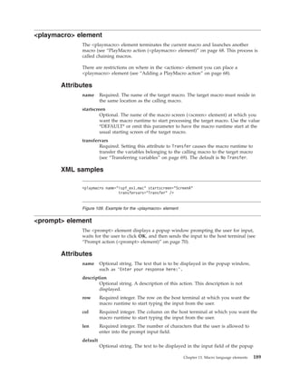 <playmacro> element
The <playmacro> element terminates the current macro and launches another
macro (see “PlayMacro action (<playmacro> element)” on page 68. This process is
called chaining macros.
There are restrictions on where in the <actions> element you can place a
<playmacro> element (see “Adding a PlayMacro action” on page 68).
Attributes
name Required. The name of the target macro. The target macro must reside in
the same location as the calling macro.
startscreen
Optional. The name of the macro screen (<screen> element) at which you
want the macro runtime to start processing the target macro. Use the value
*DEFAULT* or omit this parameter to have the macro runtime start at the
usual starting screen of the target macro.
transfervars
Required. Setting this attribute to Transfer causes the macro runtime to
transfer the variables belonging to the calling macro to the target macro
(see “Transferring variables” on page 69). The default is No Transfer.
XML samples
<prompt> element
The <prompt> element displays a popup window prompting the user for input,
waits for the user to click OK, and then sends the input to the host terminal (see
“Prompt action (<prompt> element)” on page 70).
Attributes
name Optional string. The text that is to be displayed in the popup window,
such as ’Enter your response here:’.
description
Optional string. A description of this action. This description is not
displayed.
row Required integer. The row on the host terminal at which you want the
macro runtime to start typing the input from the user.
col Required integer. The column on the host terminal at which you want the
macro runtime to start typing the input from the user.
len Required integer. The number of characters that the user is allowed to
enter into the prompt input field.
default
Optional string. The text to be displayed in the input field of the popup
<playmacro name="ispf_ex1.mac" startscreen="ScreenA"
transfervars="Transfer" />
Figure 109. Example for the <playmacro> element
Chapter 13. Macro language elements 189
 