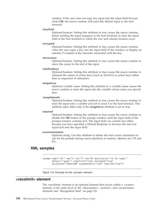 window. If the user does not type any input into the input field but just
clicks OK, the macro runtime will send this default input to the host
terminal.
clearfield
Optional boolean. Setting this attribute to true causes the macro runtime,
before sending the input sequence to the host terminal, to clear the input
field of the host terminal in which the row and column location occur.
encrypted
Optional boolean. Setting this attribute to true causes the macro runtime,
when the user types a key into the input field of the window, to display an
asterisk (*) instead of the character associated with the key.
movecursor
Optional boolean. Setting this attribute to true causes the macro runtime to
move the cursor to the end of the input.
xlatehostkeys
Optional boolean. Setting this attribute to true causes the macro runtime to
interpret the names of action keys (such as [enter]) as action keys rather
than as sequences of characters.
assigntovar
Optional variable name. Setting this attribute to a variable name causes the
macro runtime to store the input into the variable whose name you specify
here.
varupdateonly
Optional boolean. Setting this attribute to true causes the macro runtime to
store the input into a variable and not to send it to the host terminal. This
attribute takes effect only if the assigntovar attribute is set to true.
required
Optional boolean. Setting this attribute to true causes the macro runtime to
disable the OK button in the prompt window until the input field of the
prompt window contains text. The input field can contain text either
because you have specified a Default Response or because the user has
typed text into the input field.
screenorientation
Optional string. Use this attribute to define the host screen orientation to
use for the prompt during macro playback at runtime. Options are LTR and
RTL.
XML samples
<recolimit> element
The <recolimit> element is an optional element that occurs within a <screen>
element, at the same level as the <description>, <actions>, and <nextscreens>
elements (see “Recognition limit” on page 53).
<prompt name="’ID’" row="1" col="1" len="8" description="’ID for Logon’"
default="’guest’" clearfield="true" encrypted="true"
assigntovar="$userID$" varupdateonly="true" required="true"/>
Figure 110. Example for the <prompt> element
190 IBM Rational Host Access Transformation Services: Advanced Macro Guide
 
