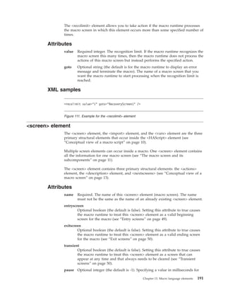 The <recolimit> element allows you to take action if the macro runtime processes
the macro screen in which this element occurs more than some specified number of
times.
Attributes
value Required integer. The recognition limit. If the macro runtime recognizes the
macro screen this many times, then the macro runtime does not process the
actions of this macro screen but instead performs the specified action.
goto Optional string (the default is for the macro runtime to display an error
message and terminate the macro). The name of a macro screen that you
want the macro runtime to start processing when the recognition limit is
reached.
XML samples
<screen> element
The <screen> element, the <import> element, and the <vars> element are the three
primary structural elements that occur inside the <HAScript> element (see
“Conceptual view of a macro script” on page 10).
Multiple screen elements can occur inside a macro. One <screen> element contains
all the information for one macro screen (see “The macro screen and its
subcomponents” on page 11).
The <screen> element contains three primary structural elements: the <actions>
element, the <description> element, and <nextscreens> (see “Conceptual view of a
macro screen” on page 13).
Attributes
name Required. The name of this <screen> element (macro screen). The name
must not be the same as the name of an already existing <screen> element.
entryscreen
Optional boolean (the default is false). Setting this attribute to true causes
the macro runtime to treat this <screen> element as a valid beginning
screen for the macro (see “Entry screens” on page 49).
exitscreen
Optional boolean (the default is false). Setting this attribute to true causes
the macro runtime to treat this <screen> element as a valid ending screen
for the macro (see “Exit screens” on page 50).
transient
Optional boolean (the default is false). Setting this attribute to true causes
the macro runtime to treat this <screen> element as a screen that can
appear at any time and that always needs to be cleared (see “Transient
screens” on page 50).
pause Optional integer (the default is -1). Specifying a value in milliseconds for
<recolimit value="1" goto="RecoveryScreen1" />
Figure 111. Example for the <recolimit> element
Chapter 13. Macro language elements 191
 