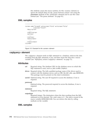 this attribute causes the macro runtime, for this <screen> element, to
ignore the default delay for the "pause between actions" (set using the
pausetime attribute of the <HAScript> element) and to use this value
instead (see “The pause attribute” on page 81).
XML samples
<sqlquery> element
The <sqlquery> element sends an SQL statement to a database, retrieves the data
resulting from the SQL statement, if any, and then stores the data into a macro
variable (see “SQLQuery action (<sqlquery> element)” on page 71).
Attributes
url Required string. The database URL for the database server to which the
SQL statement is sent, such as jdbc:as400://myHost.
driver Required string. The fully qualified package name of the driver used to
connect with the database server, such as COM.ibm.db2.jdbc.app.DB2DRIVER.
This package must be present on the client workstation.
userid Optional string. The user ID required to access the database, if one is
required.
password
Optional string. The password required to access the database, if one is
required.
statement
Required string. The SQL statement.
outputtype
Required integer. The destination where the data resulting from the SQL
statement is to be directed. The valid value is: 0 - The data is stored in the
macro variable $HMLSQLUtil$. You can retrieve the data by calling
methods on the variable.
XML samples
<screen name="ScreenB" entryscreen="false" exitscreen="false"
transient="false">
<description>
...
</description>
<actions>
...
</actions>
<nextscreens>
...
</nextscreens>
</screen>
Figure 112. Example for the <screen> element
192 IBM Rational Host Access Transformation Services: Advanced Macro Guide
 