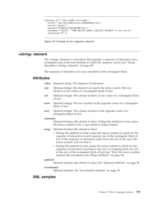 <string> element
The <string> element is a descriptor that specifies a sequence of characters and a
rectangular area of the host terminal in which the sequence occurs (see “String
descriptor (<string> element)” on page 42).
The sequence of characters can occur anywhere in the rectangular block.
Attributes
value Required string. The sequence of characters.
row Optional integer (the default is to search the entire screen). The row
location of one corner of a rectangular block of text.
col Optional integer. The column location of one corner of a rectangular block
of text.
erow Optional integer. The row location of the opposite corner of a rectangular
block of text.
ecol Optional integer. The column location of the opposite corner of a
rectangular block of text.
casesense
Optional boolean (the default is false). Setting this attribute to true causes
the macro runtime to do a case-sensitive string compare.
wrap Optional boolean (the default is false).
v Setting this attribute to false causes the macro runtime to search for the
sequence of characters in each separate row of the rectangular block of
text. If the sequence of characters wraps from one row to the next, the
macro runtime will not find it.
v Setting this attribute to true causes the macro runtime to check for the
sequence of characters occurring in any row or wrapping from one row
to the next of the rectangular block of text (see “How the macro runtime
searches the rectangular area (Wrap attribute)” on page 43).
optional
Optional boolean (the default is false). See “Optional attribute” on page 39.
invertmatch
Optional boolean. See “Invertmatch attribute” on page 38.
XML samples
<sqlquery url="’jdbc:as400://elcrtp06’"
driver="’com.ibm.as400.access.AS400JDBCDriver’"
userid="’myuser’"
password="Ex0bRtrf73mPrwGrWMT+/g=="
statement="’SELECT * FROM SQLTEST WHERE ((SQLTEST.DESCRIPT is not null))’"
outputtype="0" />
Figure 113. Example for the <sqlquery> element
Chapter 13. Macro language elements 193
 