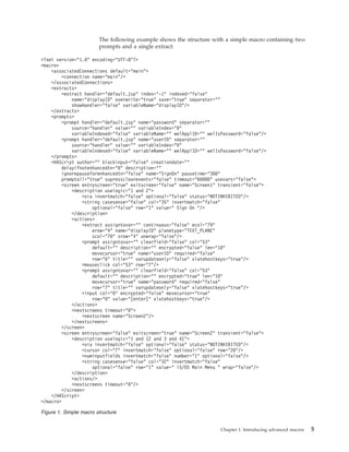 The following example shows the structure with a simple macro containing two
prompts and a single extract:
<?xml version="1.0" encoding="UTF-8"?>
<macro>
<associatedConnections default="main">
<connection name="main"/>
</associatedConnections>
<extracts>
<extract handler="default.jsp" index="-1" indexed="false"
name="displayID" overwrite="true" save="true" separator=""
showHandler="false" variableName="displayID"/>
</extracts>
<prompts>
<prompt handler="default.jsp" name="password" separator=""
source="handler" value="" variableIndex="0"
variableIndexed="false" variableName="" welApplID="" welIsPassword="false"/>
<prompt handler="default.jsp" name="userID" separator=""
source="handler" value="" variableIndex="0"
variableIndexed="false" variableName="" welApplID="" welIsPassword="false"/>
</prompts>
<HAScript author="" blockinput="false" creationdate=""
delayifnotenhancedtn="0" description=""
ignorepauseforenhancedtn="false" name="SignOn" pausetime="300"
promptall="true" supressclearevents="false" timeout="60000" usevars="false">
<screen entryscreen="true" exitscreen="false" name="Screen1" transient="false">
<description uselogic="1 and 2">
<oia invertmatch="false" optional="false" status="NOTINHIBITED"/>
<string casesense="false" col="35" invertmatch="false"
optional="false" row="1" value=" Sign On "/>
</description>
<actions>
<extract assigntovar="" continuous="false" ecol="79"
erow="4" name="displayID" planetype="TEXT_PLANE"
scol="70" srow="4" unwrap="false"/>
<prompt assigntovar="" clearfield="false" col="53"
default="" description="" encrypted="false" len="10"
movecursor="true" name="userID" required="false"
row="6" title="" varupdateonly="false" xlatehostkeys="true"/>
<mouseclick col="53" row="7"/>
<prompt assigntovar="" clearfield="false" col="53"
default="" description="" encrypted="true" len="10"
movecursor="true" name="password" required="false"
row="7" title="" varupdateonly="false" xlatehostkeys="true"/>
<input col="0" encrypted="false" movecursor="true"
row="0" value="[enter]" xlatehostkeys="true"/>
</actions>
<nextscreens timeout="0">
<nextscreen name="Screen2"/>
</nextscreens>
</screen>
<screen entryscreen="false" exitscreen="true" name="Screen2" transient="false">
<description uselogic="1 and (2 and 3 and 4)">
<oia invertmatch="false" optional="false" status="NOTINHIBITED"/>
<cursor col="7" invertmatch="false" optional="false" row="20"/>
<numinputfields invertmatch="false" number="1" optional="false"/>
<string casesense="false" col="32" invertmatch="false"
optional="false" row="1" value=" i5/OS Main Menu " wrap="false"/>
</description>
<actions/>
<nextscreens timeout="0"/>
</screen>
</HAScript>
</macro>
Figure 1. Simple macro structure
Chapter 1. Introducing advanced macros 5
 