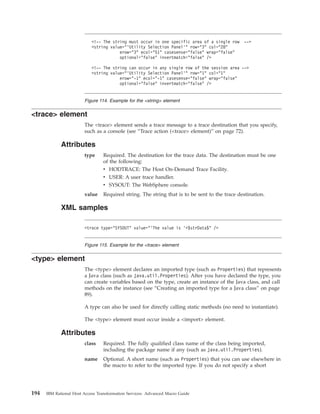 <trace> element
The <trace> element sends a trace message to a trace destination that you specify,
such as a console (see “Trace action (<trace> element)” on page 72).
Attributes
type Required. The destination for the trace data. The destination must be one
of the following:
v HODTRACE: The Host On-Demand Trace Facility.
v USER: A user trace handler.
v SYSOUT: The WebSphere console.
value Required string. The string that is to be sent to the trace destination.
XML samples
<type> element
The <type> element declares an imported type (such as Properties) that represents
a Java class (such as java.util.Properties). After you have declared the type, you
can create variables based on the type, create an instance of the Java class, and call
methods on the instance (see “Creating an imported type for a Java class” on page
89).
A type can also be used for directly calling static methods (no need to instantiate).
The <type> element must occur inside a <import> element.
Attributes
class Required. The fully qualified class name of the class being imported,
including the package name if any (such as java.util.Properties).
name Optional. A short name (such as Properties) that you can use elsewhere in
the macro to refer to the imported type. If you do not specify a short
<!-- The string must occur in one specific area of a single row -->
<string value="’Utility Selection Panel’" row="3" col="28"
erow="3" ecol="51" casesense="false" wrap="false"
optional="false" invertmatch="false" />
<!-- The string can occur in any single row of the session area -->
<string value="’Utility Selection Panel’" row="1" col="1"
erow="-1" ecol="-1" casesense="false" wrap="false"
optional="false" invertmatch="false" />
Figure 114. Example for the <string> element
<trace type="SYSOUT" value="'The value is '+$strData$" />
Figure 115. Example for the <trace> element
194 IBM Rational Host Access Transformation Services: Advanced Macro Guide
 
