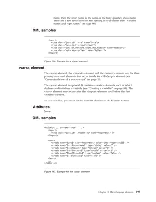 name, then the short name is the same as the fully qualified class name.
There are a few restrictions on the spelling of type names (see “Variable
names and type names” on page 90).
XML samples
<vars> element
The <vars> element, the <import> element, and the <screen> element are the three
primary structural elements that occur inside the <HAScript> element (see
“Conceptual view of a macro script” on page 10).
The <vars> element is optional. It contains <create> elements, each of which
declares and initializes a variable (see “Creating a variable” on page 88). The
<vars> element must occur after the <import> element and before the first
<screen> element.
To use variables, you must set the usevars element in <HAScript> to true.
Attributes
None.
XML samples
<import>
<type class="java.util.Date" name="Date"/>
<type class="java.io.FileInputStream"/>
<type class="com.ibm.eNetwork.beans.HOD.HODBean" name="HODBean"/>
<type class="myPackage.MyClass" name="MyClass"/>
</import>
Figure 116. Example for a <type> element
<HAScript ... usevars="true" .... >
<import>
<type class="java.util.Properties" name="Properties" />
</import>
<vars>
<create name="$prp$" type="Properties" value="$new Properties()$" />
<create name="$strAccountName$" type="string" value="" />
<create name="$intAmount$" type="integer" value="0" />
<create name="$dblDistance$" type="double" value="0.0" />
<create name="$boolSignedUp$" type="boolean" value="false" />
<create name="$fldFunction$" type="field" />
</vars>
...
</HAScript>
Figure 117. Example for the <vars> element
Chapter 13. Macro language elements 195
 