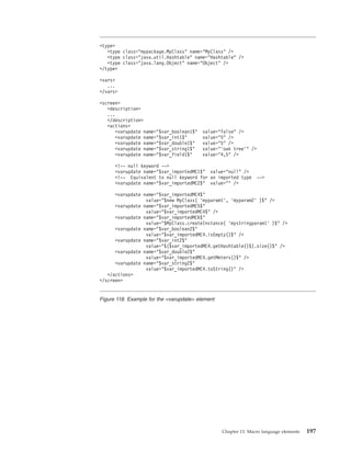<type>
<type class="mypackage.MyClass" name="MyClass" />
<type class="java.util.Hashtable" name="Hashtable" />
<type class="java.lang.Object" name="Object" />
</type>
<vars>
...
</vars>
<screen>
<description>
...
</description>
<actions>
<varupdate name="$var_boolean1$" value="false" />
<varupdate name="$var_int1$" value="5" />
<varupdate name="$var_double1$" value="5" />
<varupdate name="$var_string1$" value="’oak tree’" />
<varupdate name="$var_field1$" value="4,5" />
<!-- null keyword -->
<varupdate name="$var_importedMC1$" value="null" />
<!-- Equivalent to null keyword for an imported type -->
<varupdate name="$var_importedMC2$" value="" />
<varupdate name="$var_importedMC4$"
value="$new MyClass( ’myparam1’, ’myparam2’ )$" />
<varupdate name="$var_importedMC5$"
value="$var_importedMC4$" />
<varupdate name="$var_importedMC6$"
value="$MyClass.createInstance( ’mystringparam1’ )$" />
<varupdate name="$var_boolean2$"
value="$var_importedMC4.isEmpty()$" />
<varupdate name="$var_int2$"
value="$($var_importedMC4.getHashtable()$).size()$" />
<varupdate name="$var_double2$"
value="$var_importedMC4.getMeters()$" />
<varupdate name="$var_string2$"
value="$var_importedMC4.toString()" />
</actions>
</screen>
Figure 118. Example for the <varupdate> element
Chapter 13. Macro language elements 197
 