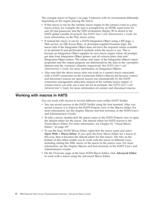 The example macro in Figure 1 on page 5 interacts with its environment differently
depending on the engine playing the macro:
v If this macro is run by the runtime macro engine in the connect event as a play
macro action, for example, the user is prompted by an HTML input form for
user ID and password, and the 5250 workstation display ID is stored in the
HATS global variable displayID. See HATS User's and Administrator's Guide, for
more information on the Play macro action.
v If instead the macro is run by a HATS Integration Object using a JSP page, a
Web service, an EJB Access Bean, or developer-supplied business logic, the
macro fails if the Integration Object does not have the required values available
in its getUserID and getPassword methods when the macro is run. This is
because an Integration Object supplies its own macro engine where all prompts
get data from Integration Object getters, and all extracts place data into
Integration Object setters. The names and types of the Integration Object's input
properties and the output property are determined by the data in the <prompts>
element and the <extracts> element, respectively. See HATS User's and
Administrator's Guide, for more information on Integration Objects.
v Also note that the above macro does not work as a connect macro associated
with a HATS connection on the Connection Editor's Macros tab because connect
and disconnect macros are special macros run automatically by the HATS
connection management subsystem instead of the runtime macro engine. A
connect macro can only use a user list for its prompts. See HATS User's and
Administrator's Guide, for more information on connect and disconnect macros.
Working with macros in HATS
You can work with macros in several different ways within HATS Toolkit:
v You can record macros in the HATS Toolkit using the host terminal. After you
record a macro, it is listed in the HATS Projects view, in the Macros folder. For
more information, see the chapter, Macros and host terminal, in the HATS User's
and Administrator's Guide.
v To edit a macro, double-click the macro name in the HATS Projects view to open
the default editor for the macro. The default editor for HATS macros is the
Visual Macro Editor. For more information, see Chapter 10, “Visual Macro
Editor,” on page 107.
v To use the basic HATS Macro Editor, right-click the macro name and select
Open With > Macro Editor. If you open the basic Macro Editor for a macro in
this way, then it becomes the default editor for that macro. The tabs on the
bottom of this editor enable you to work with the macro in different ways,
including editing the XML source of the macro in the source view. For more
information, see the chapter, Macros and host terminal, in the HATS User's and
Administrator's Guide.
v On the Overview page of the basic HATS Macro Editor, click Advanced Editor
to work with a macro using the Advanced Macro Editor.
6 IBM Rational Host Access Transformation Services: Advanced Macro Guide
 