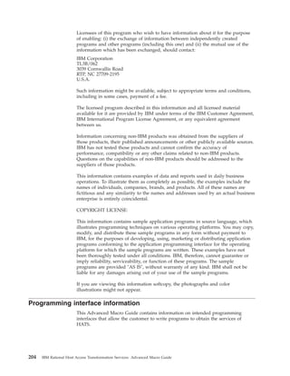 Licensees of this program who wish to have information about it for the purpose
of enabling: (i) the exchange of information between independently created
programs and other programs (including this one) and (ii) the mutual use of the
information which has been exchanged, should contact:
IBM Corporation
TL3B/062
3039 Cornwallis Road
RTP, NC 27709-2195
U.S.A.
Such information might be available, subject to appropriate terms and conditions,
including in some cases, payment of a fee.
The licensed program described in this information and all licensed material
available for it are provided by IBM under terms of the IBM Customer Agreement,
IBM International Program License Agreement, or any equivalent agreement
between us.
Information concerning non-IBM products was obtained from the suppliers of
those products, their published announcements or other publicly available sources.
IBM has not tested those products and cannot confirm the accuracy of
performance, compatibility or any other claims related to non-IBM products.
Questions on the capabilities of non-IBM products should be addressed to the
suppliers of those products.
This information contains examples of data and reports used in daily business
operations. To illustrate them as completely as possible, the examples include the
names of individuals, companies, brands, and products. All of these names are
fictitious and any similarity to the names and addresses used by an actual business
enterprise is entirely coincidental.
COPYRIGHT LICENSE:
This information contains sample application programs in source language, which
illustrates programming techniques on various operating platforms. You may copy,
modify, and distribute these sample programs in any form without payment to
IBM, for the purposes of developing, using, marketing or distributing application
programs conforming to the application programming interface for the operating
platform for which the sample programs are written. These examples have not
been thoroughly tested under all conditions. IBM, therefore, cannot guarantee or
imply reliability, serviceability, or function of these programs. The sample
programs are provided "AS IS", without warranty of any kind. IBM shall not be
liable for any damages arising out of your use of the sample programs.
If you are viewing this information softcopy, the photographs and color
illustrations might not appear.
Programming interface information
This Advanced Macro Guide contains information on intended programming
interfaces that allow the customer to write programs to obtain the services of
HATS.
204 IBM Rational Host Access Transformation Services: Advanced Macro Guide
 