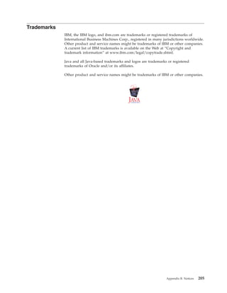 Trademarks
IBM, the IBM logo, and ibm.com are trademarks or registered trademarks of
International Business Machines Corp., registered in many jurisdictions worldwide.
Other product and service names might be trademarks of IBM or other companies.
A current list of IBM trademarks is available on the Web at “Copyright and
trademark information” at www.ibm.com/legal/copytrade.shtml.
Java and all Java-based trademarks and logos are trademarks or registered
trademarks of Oracle and/or its affiliates.
Other product and service names might be trademarks of IBM or other companies.
Appendix B. Notices 205
 
