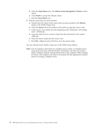 d. Click the Stop Macro icon. The Define Screen Recognition Criteria wizard
opens.
e. Click Finish to accept the default values.
f. Click the Save Macro icon.
3. Edit the macro that you just recorded.
a. Double-click the name of the macro that you just recorded in the Macros
folder in the HATS Project View.
b. Click the Source tab at the bottom of the editor to open the source view.
c. In the source view, delete the lines beginning with <HAScript> and ending
with </HAScript>.
d. Copy the entire text of a macro script from this document to the system
clipboard.
e. Paste the macro script into the source view.
f. Click File > Save (or press Ctrl+S) to save the macro script.
You can edit the macro further using any of the HATS macro editors.
Note: Not all samples in this book are complete macro scripts. A complete macro
script starts and ends with the element <HAScript> and does not contain
ellipses (ellipses indicate missing information in the samples). Other samples
are macro code snippets and need to be pasted into the appropriate location
inside an existing, complete macro.
8 IBM Rational Host Access Transformation Services: Advanced Macro Guide
 