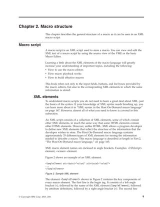 Chapter 2. Macro structure
This chapter describes the general structure of a macro as it can be seen in an XML
macro script.
Macro script
A macro script is an XML script used to store a macro. You can view and edit the
XML text of a macro script by using the source view of the VME or the basic
Macro Editor.
Learning a little about the XML elements of the macro language will greatly
increase your understanding of important topics, including the following:
v How to use the macro editors
v How macro playback works
v How to build effective macros
This book refers not only to the input fields, buttons, and list boxes provided by
the macro editors, but also to the corresponding XML elements in which the same
information is stored.
XML elements
To understand macro scripts you do not need to learn a great deal about XML, just
the basics of the syntax. If your knowledge of XML syntax needs brushing up, you
can learn more about it in “XML syntax in the Host On-Demand macro language”
on page 167. However, almost all of what you need to know is covered in this
subsection.
An XML script consists of a collection of XML elements, some of which contain
other XML elements, in much the same way that some HTML elements contain
other HTML elements. However, unlike HTML, XML allows a program developer
to define new XML elements that reflect the structure of the information that the
developer wishes to store. The Host On-Demand macro language contains
approximately 35 different types of XML elements for storing the information
needed to describe a macro. This macro language is described at length in Part 2,
“The Host On-Demand macro language,” on page 165.
XML macro element names are enclosed in angle brackets. Examples: <HAScript>
element, <screen> element.
Figure 2 shows an example of an XML element:
The element <SampleElement> shown in Figure 2 contains the key components of
every macro element. The first line is the begin tag. It consists of a left angle
bracket (<), followed by the name of the XML element (SampleElement), followed
by attribute definitions, followed by a right angle bracket (>). The second line
<SampleElement attribute1="value1" attribute2="value2">
...
</SampleElement>
Figure 2. Sample XML element
© Copyright IBM Corp. 2003, 2011 9
 