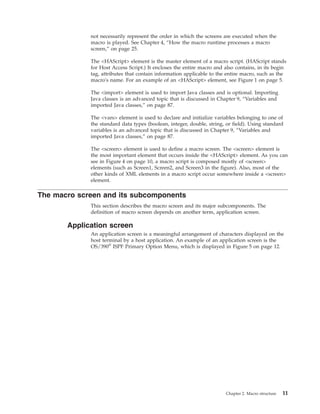 not necessarily represent the order in which the screens are executed when the
macro is played. See Chapter 4, “How the macro runtime processes a macro
screen,” on page 25.
The <HAScript> element is the master element of a macro script. (HAScript stands
for Host Access Script.) It encloses the entire macro and also contains, in its begin
tag, attributes that contain information applicable to the entire macro, such as the
macro's name. For an example of an <HAScript> element, see Figure 1 on page 5.
The <import> element is used to import Java classes and is optional. Importing
Java classes is an advanced topic that is discussed in Chapter 9, “Variables and
imported Java classes,” on page 87.
The <vars> element is used to declare and initialize variables belonging to one of
the standard data types (boolean, integer, double, string, or field). Using standard
variables is an advanced topic that is discussed in Chapter 9, “Variables and
imported Java classes,” on page 87.
The <screen> element is used to define a macro screen. The <screen> element is
the most important element that occurs inside the <HAScript> element. As you can
see in Figure 4 on page 10, a macro script is composed mostly of <screen>
elements (such as Screen1, Screen2, and Screen3 in the figure). Also, most of the
other kinds of XML elements in a macro script occur somewhere inside a <screen>
element.
The macro screen and its subcomponents
This section describes the macro screen and its major subcomponents. The
definition of macro screen depends on another term, application screen.
Application screen
An application screen is a meaningful arrangement of characters displayed on the
host terminal by a host application. An example of an application screen is the
OS/390®
ISPF Primary Option Menu, which is displayed in Figure 5 on page 12.
Chapter 2. Macro structure 11
 