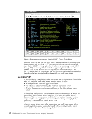 In Figure 5 you can see that this application screen has menu selections displayed
in a row across the top (Menu, Utilities, Compilers, Options, and so on), a title
near the top (OS/390 Primary Option Menu), a list of options along the left side (0
through DAT), and an input field in which to type an option number or letter
(Option ===>). When the user provides input, for example by typing a 3 (for
Utilities) followed by the enter key, the ISPF application removes all these visible
items from the host terminal and displays a different application screen.
Macro screen
A macro screen is a set of instructions that tell the macro runtime how to manage a
visit to a particular application screen. A macro screen includes:
v A description of a particular application screen
v The actions to take when visiting this particular application screen
v A list of the macro screens that can validly occur after this particular macro
screen
Although the concept is not very intuitive at this point, there might be within the
same macro several macro screens that refer to the same application screen.
Because of the way macro screens are linked to one another, the macro runtime
might visit the same application screen several times during macro playback,
processing a different macro screen at each visit.
Also, one macro screen might refer to more than one application screen. When
several application screens are similar to each other, you might build a macro
screen that handles all of the similar application screens.
M U C O S Henu tilities ompilers ptions tatus elp
More: +
Option ===>
0
1
2
3
4
5
6
7
8
9
10
11
12
13
14
D
DAT
Settings
View
Edit
Utilities
Foreground
Batch
Command
Dialog Test
LM Facility
IBM Products
SCLM
Workplace
OS/390 System
OS/390 User
Db2
SDSF
DB2 TOOL
Terminal and user parameters
Display source data or listings
Create or change source data
Perform utility functions
Interactive language processing
Submit job for language processing
Enter TSO or Workstation commands
Perform dialog testing
Library administrator functions
IBM program development products
SW Configuration Library Manager
ISPF Object/Action Workplace
OS/390 system programmer applications
OS/390 user applications
DB2 V9 Subsystem
SDSF
DB2 Administration Tool Version 7.2
OS/ 390 Primary Option Menu
User ID . :
Time . . . :
Terminal . :
Screen . . :
Language :
Appl ID . . :
TSO logon :
TSO prefix :
:
MVS acct. :
System ID
Release . :
TODD
12:54
3278
1
ENGLISH
ISR
OS390D9
TODD
RALNS31
**NONE**
ISPF 5.9
Enter to Terminate using log/list defaultsX
Host Terminal Host Screen Preview
main - Host Terminal
MA* a 04/014
PF2
PF8
PF4
PF10
PF1
PF7
PF6
PF12
PA1
PA2
PF5
PF711
Enter
Clear
Attn
SysReq
NewLine
NextPad
PF3
PF9
Figure 5. A sample application screen, the OS/390 ISPF Primary Option Menu
12 IBM Rational Host Access Transformation Services: Advanced Macro Guide
 