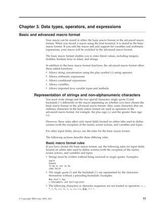 Chapter 3. Data types, operators, and expressions
Basic and advanced macro format
Your macro can be stored in either the basic macro format or the advanced macro
format. When you record a macro using the host terminal, it is stored in the basic
macro format. If you edit the macro and add support for variables and arithmetic
expressions, your macro will be switched to the advanced macro format.
The basic macro format enables you to enter literal values, including integers,
doubles, boolean (true or false), and strings.
In addition to the basic macro format functions, the advanced macro format offers
these added functions:
v Allows string concatenation using the plus symbol (+) string operator.
v Allows arithmetic expressions.
v Allows conditional expressions.
v Allows variables.
v Allows imported Java variable types and methods.
Representation of strings and non-alphanumeric characters
You must write strings and the two special characters single quote (') and
backslash () differently in the macro depending on whether you have chosen the
basic macro format or the advanced macro format. Also, some characters that are
ordinary characters in the basic macro format are used as operators in the
advanced macro format, for example, the plus sign (+) and the greater than sign
(>).
However, these rules affect only input fields located on editor tabs used to define
screens (with the exception of the name), screen actions, and variables and types.
For other input fields, always use the rules for the basic macro format.
The following sections describe these differing rules.
Basic macro format rules
If you have chosen the basic macro format, use the following rules for input fields
located on editor tabs used to define screens (with the exception of the name),
screen actions, and variables and types:
v Strings must be written without being enclosed in single quotes. Examples:
apple
banana
To be or not to be
John Smith
v The single quote (') and the backslash () are represented by the characters
themselves without a preceding backslash. Examples:
New Year’s Day
c:Documents and SettingsUser
v The following characters or character sequences are not treated as operators: +, -,
*, /, %, ==, !=, >, <, >=, <=, &&, ||, !.
© Copyright IBM Corp. 2003, 2011 15
 