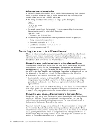 Advanced macro format rules
If you have chosen the advanced macro format, use the following rules for input
fields located on editor tabs used to define screens (with the exception of the
name), screen actions, and variables and types:
v All strings must be written enclosed in single quotes. Examples:
’apple’
’banana’
’To be or not to be’
’John Smith’
v The single quote (') and the backslash () are represented by the characters
themselves preceded by a backslash. Examples:
’New Year’s Day’
c:Documents and SettingsUser
v The following characters or character sequences are treated as operators:
– String concatenation operators: +
– Arithmetic operators: +, -, *, /, %
– Conditional operators: ==, !=, >, <, >=, <=
– Logical operators: &&, ||, !
Converting your macro to a different format
Macros in either format, basic or advanced, can be converted to the other format.
The conversion process is automated when converting from basic format to
advanced, but must be done manually when converting from the advanced to the
basic format. Both conversions are described below.
Converting your basic format macro to the advanced format
You can easily convert your macro from the basic macro format to the advanced
macro format, by selecting the Enable support for variables and arithmetic
expressions check box on the Variables and Types tab of the macro properties in
the VME or the Use Variables and Arithmetic Expressions in Macro check box on
the Macro tab of the AME. As a result the Macro object does the following:
v It enables all the advanced features for your macro.
v It automatically converts, in all input fields where conversion is required, all the
strings in your macro and all occurrences of the two special characters single
quote (') and backslash () from their basic representations to their advanced
representations.
That is, the Macro object will find all the strings in your macro and surround them
with single quotes, and the Macro object will change all occurrences of ' and  to
' and . Also, any operator characters will be treated as operators.
Converting your advanced format macro to the basic format
Converting your macro from the advanced macro format to the basic macro format
can be very difficult. There are no automatic conversions when you clear the
option to use variables and arithmetic expressions. The only automatic result is
that advanced features are disabled for the macro.
You must manually change, one at a time, all of the representations of strings and
the two special characters back to the basic representations. You must also delete
any instances where advanced features have been used in the macro. If you do not
do so, you might encounter errors or unexpected results when you try to save or
run the script. Any remaining advanced macro format operator characters will be
treated as literal characters rather than as operators.
16 IBM Rational Host Access Transformation Services: Advanced Macro Guide
 