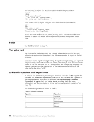 The following examples use the advanced macro format representation:
’apple’
’User4’
’Total number of users’
’ This string has 3 leading blanks.’
’This string has 3 trailing blanks. ’
Here are the same examples using the basic macro format representation:
apple
User4
Total number of users
This string has 3 leading blanks.
This string has 3 trailing blanks.
Notice that with the basic macro format, trailing blanks are still allowed but are
difficult to detect. If in doubt, see the representation of the string in the source
view.
Fields
See “Field variables” on page 91.
The value null
The value null is a reserved word, not a string. When used in place of an object
belonging to an imported Java class, it has the same meaning as it does in the Java
language.
Do not use null to signify an empty string. To signify an empty string, use a pair of
single quotes ('') in the advanced macro format, or nothing at all in the basic macro
format. If you use the value null in a string context (for example, by assigning it to
a string variable), then the macro editor or the macro runtime will convert the
value null to the string ’null’.
Arithmetic operators and expressions
In order to use arithmetic expressions you must first select the Enable support for
variables and arithmetic expressions check box on the Variables and Types tab of
the macro properties in the VME or select the Use Variables and Arithmetic
Expressions in Macro check box on the Macro tab of the AME. For more
information, see “Representation of strings and non-alphanumeric characters” on
page 15).
The arithmetic operators are shown in Table 2.
Table 2. Arithmetic operators
Operator Operation
+ Addition
- Subtraction
* Multiplication
/ Division
% Modulo
18 IBM Rational Host Access Transformation Services: Advanced Macro Guide
 