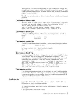 However, if the data cannot be converted to the new data type (for example, the
string 123apple cannot be converted to an integer), then an error occurs. The macro
editor displays an error message. The macro runtime stops the macro playback and
displays an error message.
The following subsections discuss the conversions that can occur for each standard
data type.
Conversion to boolean
The string ’true’ (or ’TRUE’, ’True’, and so on) in a boolean context is converted
to boolean true. Any other string in a boolean context (including ’false’, ’1’,
’apple’, and any other) is converted to boolean false.
’true’ (in an input field that requires a boolean) converts to true
’apple’ (in an input field that requires a boolean) converts to false
Conversion to integer
A string in valid integer format and occurring in an integer context converts to
integer.
’4096’ converts to 4096
’-9’ converts to -9
Conversion to double
A string in valid double format occurring in a double context converts to double.
’148.3’ converts to 148.3
An integer combined with a double results in a double:
10 + 6.4 evaluates to 16.4
Conversion to string
A boolean, integer, or double in a string context converts to a string. (The boolean
values true and false are not strings. See “Boolean data” on page 17.) The
following values, when specified for an input field requiring a string value (such
as the String field of an Input action), will evaluate to the specified result.
’The result is ’ + true evaluates to ’The result is true’
FALSE (in an input field that requires a string) converts to ’false’
’The answer is ’ + 15 evaluates to ’The answer is 15’
22 (in an input field that requires a string) converts to ’22’
14,52 (in an input field that requires a string) evaluates to’14,52’
Conversion errors
If the context requires a conversion but the format of the data is not valid for the
conversion then the macro editor displays an error message. For example, typing
'123apple' into the Row field of an Input action will cause an error message to be
displayed and the previous value will be restored.
Equivalents
Any context that accepts an immediate value of a particular standard data type
also accepts any entity of the same data type.
For example, if an input field accepts a string value, such as ’Standard Dialog’, it
also accepts:
v An expression that evaluates to a string
Chapter 3. Data types, operators, and expressions 21
 