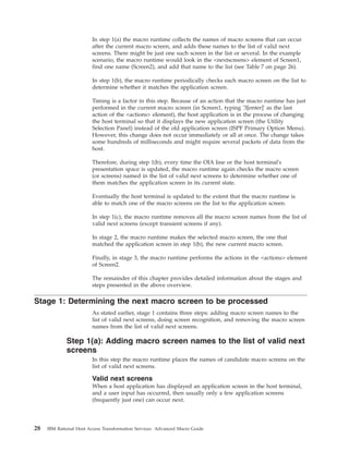 In step 1(a) the macro runtime collects the names of macro screens that can occur
after the current macro screen, and adds these names to the list of valid next
screens. There might be just one such screen in the list or several. In the example
scenario, the macro runtime would look in the <nextscreens> element of Screen1,
find one name (Screen2), and add that name to the list (see Table 7 on page 26).
In step 1(b), the macro runtime periodically checks each macro screen on the list to
determine whether it matches the application screen.
Timing is a factor in this step. Because of an action that the macro runtime has just
performed in the current macro screen (in Screen1, typing '3[enter]' as the last
action of the <actions> element), the host application is in the process of changing
the host terminal so that it displays the new application screen (the Utility
Selection Panel) instead of the old application screen (ISPF Primary Option Menu).
However, this change does not occur immediately or all at once. The change takes
some hundreds of milliseconds and might require several packets of data from the
host.
Therefore, during step 1(b), every time the OIA line or the host terminal's
presentation space is updated, the macro runtime again checks the macro screen
(or screens) named in the list of valid next screens to determine whether one of
them matches the application screen in its current state.
Eventually the host terminal is updated to the extent that the macro runtime is
able to match one of the macro screens on the list to the application screen.
In step 1(c), the macro runtime removes all the macro screen names from the list of
valid next screens (except transient screens if any).
In stage 2, the macro runtime makes the selected macro screen, the one that
matched the application screen in step 1(b), the new current macro screen.
Finally, in stage 3, the macro runtime performs the actions in the <actions> element
of Screen2.
The remainder of this chapter provides detailed information about the stages and
steps presented in the above overview.
Stage 1: Determining the next macro screen to be processed
As stated earlier, stage 1 contains three steps: adding macro screen names to the
list of valid next screens, doing screen recognition, and removing the macro screen
names from the list of valid next screens.
Step 1(a): Adding macro screen names to the list of valid next
screens
In this step the macro runtime places the names of candidate macro screens on the
list of valid next screens.
Valid next screens
When a host application has displayed an application screen in the host terminal,
and a user input has occurred, then usually only a few application screens
(frequently just one) can occur next.
28 IBM Rational Host Access Transformation Services: Advanced Macro Guide
 