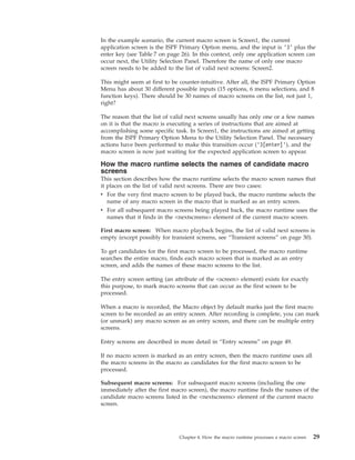 In the example scenario, the current macro screen is Screen1, the current
application screen is the ISPF Primary Option menu, and the input is ’3’ plus the
enter key (see Table 7 on page 26). In this context, only one application screen can
occur next, the Utility Selection Panel. Therefore the name of only one macro
screen needs to be added to the list of valid next screens: Screen2.
This might seem at first to be counter-intuitive. After all, the ISPF Primary Option
Menu has about 30 different possible inputs (15 options, 6 menu selections, and 8
function keys). There should be 30 names of macro screens on the list, not just 1,
right?
The reason that the list of valid next screens usually has only one or a few names
on it is that the macro is executing a series of instructions that are aimed at
accomplishing some specific task. In Screen1, the instructions are aimed at getting
from the ISPF Primary Option Menu to the Utility Selection Panel. The necessary
actions have been performed to make this transition occur (’3[enter]’), and the
macro screen is now just waiting for the expected application screen to appear.
How the macro runtime selects the names of candidate macro
screens
This section describes how the macro runtime selects the macro screen names that
it places on the list of valid next screens. There are two cases:
v For the very first macro screen to be played back, the macro runtime selects the
name of any macro screen in the macro that is marked as an entry screen.
v For all subsequent macro screens being played back, the macro runtime uses the
names that it finds in the <nextscreens> element of the current macro screen.
First macro screen: When macro playback begins, the list of valid next screens is
empty (except possibly for transient screens, see “Transient screens” on page 30).
To get candidates for the first macro screen to be processed, the macro runtime
searches the entire macro, finds each macro screen that is marked as an entry
screen, and adds the names of these macro screens to the list.
The entry screen setting (an attribute of the <screen> element) exists for exactly
this purpose, to mark macro screens that can occur as the first screen to be
processed.
When a macro is recorded, the Macro object by default marks just the first macro
screen to be recorded as an entry screen. After recording is complete, you can mark
(or unmark) any macro screen as an entry screen, and there can be multiple entry
screens.
Entry screens are described in more detail in “Entry screens” on page 49.
If no macro screen is marked as an entry screen, then the macro runtime uses all
the macro screens in the macro as candidates for the first macro screen to be
processed.
Subsequent macro screens: For subsequent macro screens (including the one
immediately after the first macro screen), the macro runtime finds the names of the
candidate macro screens listed in the <nextscreens> element of the current macro
screen.
Chapter 4. How the macro runtime processes a macro screen 29
 