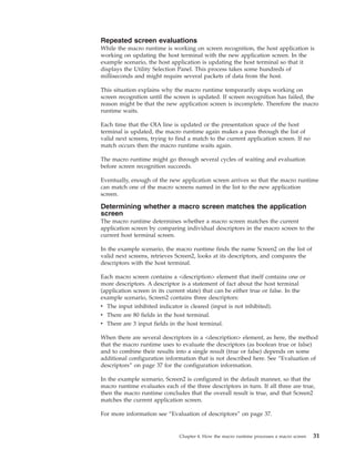 Repeated screen evaluations
While the macro runtime is working on screen recognition, the host application is
working on updating the host terminal with the new application screen. In the
example scenario, the host application is updating the host terminal so that it
displays the Utility Selection Panel. This process takes some hundreds of
milliseconds and might require several packets of data from the host.
This situation explains why the macro runtime temporarily stops working on
screen recognition until the screen is updated. If screen recognition has failed, the
reason might be that the new application screen is incomplete. Therefore the macro
runtime waits.
Each time that the OIA line is updated or the presentation space of the host
terminal is updated, the macro runtime again makes a pass through the list of
valid next screens, trying to find a match to the current application screen. If no
match occurs then the macro runtime waits again.
The macro runtime might go through several cycles of waiting and evaluation
before screen recognition succeeds.
Eventually, enough of the new application screen arrives so that the macro runtime
can match one of the macro screens named in the list to the new application
screen.
Determining whether a macro screen matches the application
screen
The macro runtime determines whether a macro screen matches the current
application screen by comparing individual descriptors in the macro screen to the
current host terminal screen.
In the example scenario, the macro runtime finds the name Screen2 on the list of
valid next screens, retrieves Screen2, looks at its descriptors, and compares the
descriptors with the host terminal.
Each macro screen contains a <description> element that itself contains one or
more descriptors. A descriptor is a statement of fact about the host terminal
(application screen in its current state) that can be either true or false. In the
example scenario, Screen2 contains three descriptors:
v The input inhibited indicator is cleared (input is not inhibited).
v There are 80 fields in the host terminal.
v There are 3 input fields in the host terminal.
When there are several descriptors in a <description> element, as here, the method
that the macro runtime uses to evaluate the descriptors (as boolean true or false)
and to combine their results into a single result (true or false) depends on some
additional configuration information that is not described here. See “Evaluation of
descriptors” on page 37 for the configuration information.
In the example scenario, Screen2 is configured in the default manner, so that the
macro runtime evaluates each of the three descriptors in turn. If all three are true,
then the macro runtime concludes that the overall result is true, and that Screen2
matches the current application screen.
For more information see “Evaluation of descriptors” on page 37.
Chapter 4. How the macro runtime processes a macro screen 31
 