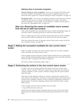 Defining when to terminate recognition
Timeout setting for screen recognition: You can set a timeout value that causes
the macro runtime to terminate the macro if screen recognition does not occur
before the timer expires (see “Timeout settings for screen recognition” on page 51).
Recognition limit: You can set a recognition count that causes the macro runtime
to terminate the macro, or to jump to a specified macro screen, if the macro
runtime recognizes a macro screen, such as ScreenA, a number of times equal to
the count (see “Recognition limit” on page 53).
Step 1(c): Removing the names of candidate macro screens
from the list of valid next screens
After screen recognition has succeeded, the macro runtime immediately begins its
next task, which is cleaning up the list of valid next screens (step 1(c)).
This is a simple step. The macro runtime removes the names of all the candidate
macro screens, whether recognized or not, from the list of valid next screens.
If the list contains the names of transient screens, those names remain on the list
(see “Transient screens” on page 50).
Stage 2: Making the successful candidate the new current macro
screen
Stage 2 is simple. In stage 2, the macro runtime makes the successful candidate
macro screen the new current macro screen.
In the example scenario, the macro runtime makes Screen2 the new current macro
screen. The host terminal displays the new application screen, the Utility Selection
Panel (see Table 7 on page 26 and Table 8 on page 27).
The macro runtime immediately begins stage 3.
Stage 3: Performing the actions in the new current macro screen
In stage 3, the macro runtime performs the actions in the new current macro
screen's <actions> element. If the new current macro screen does not contain an
<actions> element or if the <actions> element is empty, then the macro runtime
skips this stage.
Each macro screen typically contains an <actions> element that contains one or
more actions to be performed. An action is an instruction that causes some type of
activity, such as sending a sequence of keys to the host, displaying a prompt in a
popup window for the user, capturing a block of text from the screen, or some
other activity.
In the example scenario, Screen2 contains only one action:
v Type 4 followed by the enter key.
Screen2 does not need an action to position the text cursor in the correct input
field because the Utility Selection Panel automatically positions the text cursor
there.
32 IBM Rational Host Access Transformation Services: Advanced Macro Guide
 