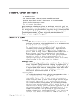 Chapter 5. Screen description
This chapter discusses:
v The terms descriptor, screen recognition, and screen description
v How the Macro Facility records a description of an application screen
v How to combine multiple descriptors
v The various types of descriptors
Screen description and screen recognition are related and intertwined topics. This
chapter concentrates primarily on the process of describing screens so that they can
then be recognized. It also contains enough information about screen recognition to
give you a basic understanding of the relationship between the two functions.
In-depth information about the screen recognition process is presented in
Chapter 6, “Screen recognition,” on page 49
Definition of terms
Descriptor
An XML element that occurs in the <description> element of a macro
screen and that states an identifying characteristic of the application screen
to which the macro screen corresponds.
For example, a macro screen named ScreenB might contain a String
descriptor (<string> element) that states that row 3 of the application
screen contains the string ISPF Primary Option Menu. During macro
playback, when the macro runtime is determining which macro screen to
process next, and when ScreenB is a candidate, the macro runtime
compares the descriptor in ScreenB with the actual application screen. If
the descriptor matches the actual application screen (row 3 of the
application screen really does contain the string), then the macro runtime
selects ScreenB as the next macro screen to be processed.
Screen description
The process of adding descriptors to the <description> element of a macro
screen. You engage in screen description when you use a macro editor to
create or edit a descriptor for a macro screen (such as the String descriptor
in the previous example). Likewise, the Macro object creates one or more
descriptors for each new macro screen that it creates during macro
recording (see “Recorded descriptions” on page 36).
Screen recognition
The process that the macro runtime performs when it attempts to match a
candidate macro screen to the current application screen.
As detailed in Chapter 4, “How the macro runtime processes a macro
screen,” on page 25, when the macro runtime needs to determine the next
macro screen to be processed, the macro runtime places the names of
candidate macro screens (usually found in the <nextscreens> element of
the current macro screen) onto a list of valid next screens. Then, as the host
application updates the host terminal with the new application screen, the
macro runtime compares the descriptors of each macro screen on the list
with the new application screen. Eventually the application screen is
updated to the extent (for example, the string ISPF Primary Option Menu
appears in row 3) that the macro runtime can match one of the macro
© Copyright IBM Corp. 2003, 2011 35
 