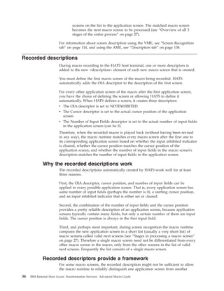 screens on the list to the application screen. The matched macro screen
becomes the next macro screen to be processed (see “Overview of all 3
stages of the entire process” on page 27).
For information about screen description using the VME, see “Screen Recognition
tab” on page 114, and using the AME, see “Description tab” on page 138.
Recorded descriptions
During macro recording in the HATS host terminal, one or more descriptors is
added to the new <description> element of each new macro screen that is created.
You must define the first macro screen of the macro being recorded. HATS
automatically adds the OIA descriptor to the description of the first screen.
For every other application screen of the macro after the first application screen,
you have the choice of defining the screen or allowing HATS to define it
automatically. When HATS defines a screen, it creates three descriptors:
v The OIA descriptor is set to NOTINHIBITED.
v The Cursor descriptor is set to the actual cursor position of the application
screen.
v The Number of Input Fields descriptor is set to the actual number of input fields
in the application screen (can be 0).
Therefore, when the recorded macro is played back (without having been revised
in any way), the macro runtime matches every macro screen after the first one to
its corresponding application screen based on whether the input inhibited indicator
is cleared, whether the cursor position matches the cursor position of the
application screen, and whether the number of input fields in the macro screen's
description matches the number of input fields in the application screen.
Why the recorded descriptions work
The recorded descriptions automatically created by HATS work well for at least
three reasons.
First, the OIA descriptor, cursor position, and number of input fields can be
applied to every possible application screen. That is, every application screen has
some number of input fields (perhaps the number is 0), a starting cursor position,
and an input inhibited indicator that is either set or cleared.
Second, the combination of the number of input fields and the cursor position
provides a pretty reliable description of an application screen, because application
screens typically contain many fields, but only a certain number of them are input
fields. The cursor position is always in the first input field.
Third, and perhaps most important, during screen recognition the macro runtime
compares the new application screen to a short list (usually a very short list) of
macro screens called valid next screens (see “Stages in processing a macro screen”
on page 27). Therefore a single macro screen need not be differentiated from every
other macro screen in the macro, only from the other screens in the list of valid
next screens. Frequently the list consists of a single macro screen.
Recorded descriptors provide a framework
For some macro screens, the recorded description might not be sufficient to allow
the macro runtime to reliably distinguish one application screen from another
36 IBM Rational Host Access Transformation Services: Advanced Macro Guide
 