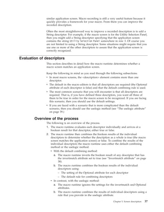 similar application screen. Macro recording is still a very useful feature because it
quickly provides a framework for your macro. From there you can improve the
recorded description.
Often the most straightforward way to improve a recorded description is to add a
String descriptor. For example, if the macro screen is for the Utility Selection Panel,
then you might add a String descriptor specifying that the application screen
contains the string Utility Selection Panel somewhere in row 3. Of course you
are not limited to using a String descriptor. Some situations might require that you
use one or more of the other descriptors to assure that the application screen is
correctly recognized.
Evaluation of descriptors
This section describes in detail how the macro runtime determines whether a
macro screen matches an application screen.
Keep the following in mind as you read through the following subsections:
v In most macro screens, the <description> element contains more than one
descriptor.
v The default in the macro editors is that all descriptors are required (the Optional
attribute of each descriptor is false) and that the default combining rule is used.
v The most common scenario that you will encounter is that all descriptors are
required. That is, if you have defined three descriptors, you want all three of
them to be true in order for the macro screen to be recognized. If you are facing
this scenario, then you should use the default settings.
v If you are faced with a scenario that is more complicated than the default
scenario, then you should use the uselogic method (see “The uselogic attribute”
on page 39.)
Overview of the process
The following is an overview of the process.
1. The macro runtime evaluates each descriptor individually and arrives at a
boolean result for that descriptor, either true or false.
2. The macro runtime then combines the boolean results of the individual
descriptors to determine whether the description as a whole is true (the macro
screen matches the application screen) or false. To combine the results of the
individual descriptors the macro runtime uses either the default combining
method or the uselogic method.
v With the default combining method:
a. The macro runtime inverts the boolean result of any descriptor that has
the invertmatch attribute set to true (see “Invertmatch attribute” on page
38).
b. The macro runtime combines the boolean results of the individual
descriptors using:
– The setting of the Optional attribute for each descriptor
– The default rule for combining descriptors
v In contrast, with the uselogic method:
a. The macro runtime ignores the settings for the invertmatch and Optional
attributes.
b. The macro runtime combines the results of individual descriptors using a
rule that you provide in the uselogic attribute.
Chapter 5. Screen description 37
 