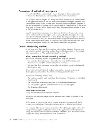 Evaluation of individual descriptors
For each individual descriptor in the macro description, the macro runtime
evaluates the descriptor and arrives at a boolean result of true or false.
For example, if the descriptor is a String descriptor, then the macro runtime looks
in the application screen at the row and column that the descriptor specifies, and
compares the string at that location with the string that the descriptor specifies. If
the two strings match, then the macro runtime assigns a value of true to the String
descriptor. If the two strings do not match then the macro assigns a value of false
to the String descriptor.
Usually a macro screen contains more than one descriptor. However, if a macro
screen contains only one descriptor (and assuming that the descriptor does not
have the invertmatch attribute set to true) then if the single descriptor is true the
entire description is true, and the macro runtime recognizes the macro screen as a
match for the application screen. In contrast, if the single descriptor is false, then
the entire description is false, and the macro screen is not recognized.
Default combining method
If you have more than one descriptor in a <description> element, then you must
use either the default combining method described in this section or the uselogic
attribute described in “The uselogic attribute” on page 39.
When to use the default combining method
The default combining method is appropriate for only two scenarios:
v You want the description as a whole to be true only if all the individual
descriptors are true (this is the most common scenario).
v You want the description as a whole to be true if at least one of the individual
descriptors is true.
You should not use the default method for any other scenario unless you
thoroughly understand how the default combining method works.
The default combining method uses:
v The boolean result for each individual descriptor (see “Evaluation of individual
descriptors”)
v The value of the invertmatch attribute in each individual descriptor
v The value of the Optional attribute in each individual descriptor
v The default combining rule
Invertmatch attribute
Every descriptor has an invertmatch attribute.
By default this attribute is false, so that it has no effect on the evaluation of the
descriptor.
If this setting is true, then the macro runtime inverts the boolean result that it
obtains from evaluating the descriptor, changing true to false or false to true.
For example, if the macro runtime determines that a String descriptor is true (the
string in the descriptor matches the screen in the application window), but the
String descriptor has the invertmatch attribute set to true, then the macro runtime
changes the String descriptor's result from true to false.
38 IBM Rational Host Access Transformation Services: Advanced Macro Guide
 
