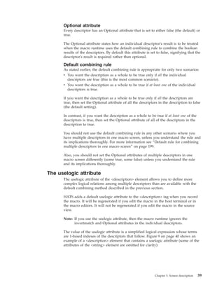 Optional attribute
Every descriptor has an Optional attribute that is set to either false (the default) or
true.
The Optional attribute states how an individual descriptor's result is to be treated
when the macro runtime uses the default combining rule to combine the boolean
results of the descriptors. By default this attribute is set to false, signifying that the
descriptor's result is required rather than optional.
Default combining rule
As stated earlier, the default combining rule is appropriate for only two scenarios:
v You want the description as a whole to be true only if all the individual
descriptors are true (this is the most common scenario).
v You want the description as a whole to be true if at least one of the individual
descriptors is true.
If you want the description as a whole to be true only if all the descriptors are
true, then set the Optional attribute of all the descriptors in the description to false
(the default setting).
In contrast, if you want the description as a whole to be true if at least one of the
descriptors is true, then set the Optional attribute of all of the descriptors in the
description to true.
You should not use the default combining rule in any other scenario where you
have multiple descriptors in one macro screen, unless you understand the rule and
its implications thoroughly. For more information see “Default rule for combining
multiple descriptors in one macro screen” on page 199.
Also, you should not set the Optional attributes of multiple descriptors in one
macro screen differently (some true, some false) unless you understand the rule
and its implications thoroughly.
The uselogic attribute
The uselogic attribute of the <description> element allows you to define more
complex logical relations among multiple descriptors than are available with the
default combining method described in the previous section.
HATS adds a default uselogic attribute to the <description> tag when you record
the macro. It will be regenerated if you edit the macro in the host terminal or in
the macro editors. It will not be regenerated if you edit the macro in the source
view.
Note: If you use the uselogic attribute, then the macro runtime ignores the
invertmatch and Optional attributes in the individual descriptors.
The value of the uselogic attribute is a simplified logical expression whose terms
are 1-based indexes of the descriptors that follow. Figure 9 on page 40 shows an
example of a <description> element that contains a uselogic attribute (some of the
attributes of the <string> element are omitted for clarity):
Chapter 5. Screen description 39
 