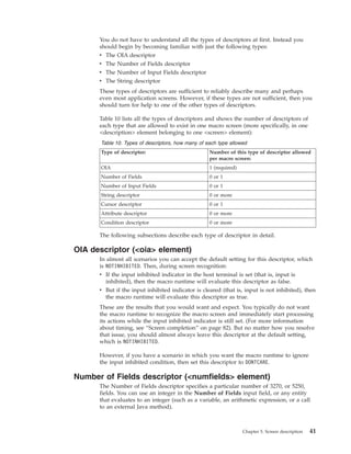 You do not have to understand all the types of descriptors at first. Instead you
should begin by becoming familiar with just the following types:
v The OIA descriptor
v The Number of Fields descriptor
v The Number of Input Fields descriptor
v The String descriptor
These types of descriptors are sufficient to reliably describe many and perhaps
even most application screens. However, if these types are not sufficient, then you
should turn for help to one of the other types of descriptors.
Table 10 lists all the types of descriptors and shows the number of descriptors of
each type that are allowed to exist in one macro screen (more specifically, in one
<description> element belonging to one <screen> element):
Table 10. Types of descriptors, how many of each type allowed
Type of descriptor: Number of this type of descriptor allowed
per macro screen:
OIA 1 (required)
Number of Fields 0 or 1
Number of Input Fields 0 or 1
String descriptor 0 or more
Cursor descriptor 0 or 1
Attribute descriptor 0 or more
Condition descriptor 0 or more
The following subsections describe each type of descriptor in detail.
OIA descriptor (<oia> element)
In almost all scenarios you can accept the default setting for this descriptor, which
is NOTINHIBITED. Then, during screen recognition:
v If the input inhibited indicator in the host terminal is set (that is, input is
inhibited), then the macro runtime will evaluate this descriptor as false.
v But if the input inhibited indicator is cleared (that is, input is not inhibited), then
the macro runtime will evaluate this descriptor as true.
These are the results that you would want and expect. You typically do not want
the macro runtime to recognize the macro screen and immediately start processing
its actions while the input inhibited indicator is still set. (For more information
about timing, see “Screen completion” on page 82). But no matter how you resolve
that issue, you should almost always leave this descriptor at the default setting,
which is NOTINHIBITED.
However, if you have a scenario in which you want the macro runtime to ignore
the input inhibited condition, then set this descriptor to DONTCARE.
Number of Fields descriptor (<numfields> element)
The Number of Fields descriptor specifies a particular number of 3270, or 5250,
fields. You can use an integer in the Number of Fields input field, or any entity
that evaluates to an integer (such as a variable, an arithmetic expression, or a call
to an external Java method).
Chapter 5. Screen description 41
 