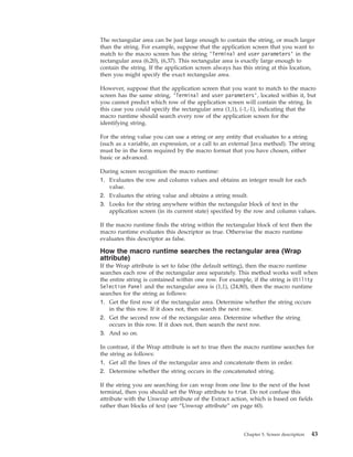 The rectangular area can be just large enough to contain the string, or much larger
than the string. For example, suppose that the application screen that you want to
match to the macro screen has the string ’Terminal and user parameters’ in the
rectangular area (6,20), (6,37). This rectangular area is exactly large enough to
contain the string. If the application screen always has this string at this location,
then you might specify the exact rectangular area.
However, suppose that the application screen that you want to match to the macro
screen has the same string, ’Terminal and user parameters’, located within it, but
you cannot predict which row of the application screen will contain the string. In
this case you could specify the rectangular area (1,1), (-1,-1), indicating that the
macro runtime should search every row of the application screen for the
identifying string.
For the string value you can use a string or any entity that evaluates to a string
(such as a variable, an expression, or a call to an external Java method). The string
must be in the form required by the macro format that you have chosen, either
basic or advanced.
During screen recognition the macro runtime:
1. Evaluates the row and column values and obtains an integer result for each
value.
2. Evaluates the string value and obtains a string result.
3. Looks for the string anywhere within the rectangular block of text in the
application screen (in its current state) specified by the row and column values.
If the macro runtime finds the string within the rectangular block of text then the
macro runtime evaluates this descriptor as true. Otherwise the macro runtime
evaluates this descriptor as false.
How the macro runtime searches the rectangular area (Wrap
attribute)
If the Wrap attribute is set to false (the default setting), then the macro runtime
searches each row of the rectangular area separately. This method works well when
the entire string is contained within one row. For example, if the string is Utility
Selection Panel and the rectangular area is (1,1), (24,80), then the macro runtime
searches for the string as follows:
1. Get the first row of the rectangular area. Determine whether the string occurs
in the this row. If it does not, then search the next row.
2. Get the second row of the rectangular area. Determine whether the string
occurs in this row. If it does not, then search the next row.
3. And so on.
In contrast, if the Wrap attribute is set to true then the macro runtime searches for
the string as follows:
1. Get all the lines of the rectangular area and concatenate them in order.
2. Determine whether the string occurs in the concatenated string.
If the string you are searching for can wrap from one line to the next of the host
terminal, then you should set the Wrap attribute to true. Do not confuse this
attribute with the Unwrap attribute of the Extract action, which is based on fields
rather than blocks of text (see “Unwrap attribute” on page 60).
Chapter 5. Screen description 43
 
