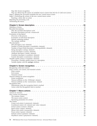 Step 1(b): Screen recognition. . . . . . . . . . . . . . . . . . . . . . . . . . . . . 30
Step 1(c): Removing the names of candidate macro screens from the list of valid next screens . . . . . . . 32
Stage 2: Making the successful candidate the new current macro screen . . . . . . . . . . . . . . . 32
Stage 3: Performing the actions in the new current macro screen. . . . . . . . . . . . . . . . . . 32
Inserting a delay after an action . . . . . . . . . . . . . . . . . . . . . . . . . . . 33
Repeating the processing cycle . . . . . . . . . . . . . . . . . . . . . . . . . . . . . 33
Terminating the macro. . . . . . . . . . . . . . . . . . . . . . . . . . . . . . . . 33
Chapter 5. Screen description. . . . . . . . . . . . . . . . . . . . . . . . . . 35
Definition of terms . . . . . . . . . . . . . . . . . . . . . . . . . . . . . . . . . 35
Recorded descriptions . . . . . . . . . . . . . . . . . . . . . . . . . . . . . . . . 36
Why the recorded descriptions work . . . . . . . . . . . . . . . . . . . . . . . . . . 36
Recorded descriptors provide a framework . . . . . . . . . . . . . . . . . . . . . . . . 36
Evaluation of descriptors . . . . . . . . . . . . . . . . . . . . . . . . . . . . . . . 37
Overview of the process . . . . . . . . . . . . . . . . . . . . . . . . . . . . . . 37
Evaluation of individual descriptors . . . . . . . . . . . . . . . . . . . . . . . . . . 38
Default combining method . . . . . . . . . . . . . . . . . . . . . . . . . . . . . 38
The uselogic attribute . . . . . . . . . . . . . . . . . . . . . . . . . . . . . . . 39
The descriptors . . . . . . . . . . . . . . . . . . . . . . . . . . . . . . . . . . 40
OIA descriptor (<oia> element) . . . . . . . . . . . . . . . . . . . . . . . . . . . . 41
Number of Fields descriptor (<numfields> element) . . . . . . . . . . . . . . . . . . . . . 41
Number of Input Fields descriptor (<numinputfields> element) . . . . . . . . . . . . . . . . . 42
String descriptor (<string> element) . . . . . . . . . . . . . . . . . . . . . . . . . . 42
Cursor descriptor (<cursor> element). . . . . . . . . . . . . . . . . . . . . . . . . . 45
Attribute descriptor (<attrib> element) . . . . . . . . . . . . . . . . . . . . . . . . . 45
Condition descriptor (<condition> element) . . . . . . . . . . . . . . . . . . . . . . . 45
Custom descriptor (<customreco> element). . . . . . . . . . . . . . . . . . . . . . . . 46
Variable update action (<varupdate> element) . . . . . . . . . . . . . . . . . . . . . . . . 46
Processing a Variable update action in a description . . . . . . . . . . . . . . . . . . . . . 46
Variable update with the uselogic attribute . . . . . . . . . . . . . . . . . . . . . . . . 47
Chapter 6. Screen recognition. . . . . . . . . . . . . . . . . . . . . . . . . . 49
Recognizing valid next screens . . . . . . . . . . . . . . . . . . . . . . . . . . . . . 49
Entry screens, exit screens, and transient screens . . . . . . . . . . . . . . . . . . . . . . . 49
Entry screens . . . . . . . . . . . . . . . . . . . . . . . . . . . . . . . . . . 49
Exit screens . . . . . . . . . . . . . . . . . . . . . . . . . . . . . . . . . . 50
Transient screens . . . . . . . . . . . . . . . . . . . . . . . . . . . . . . . . 50
Timeout settings for screen recognition . . . . . . . . . . . . . . . . . . . . . . . . . . 51
Screen recognition . . . . . . . . . . . . . . . . . . . . . . . . . . . . . . . . 52
Timeout attribute on the <HAScript> element . . . . . . . . . . . . . . . . . . . . . . . 52
Timeout attribute on the <nextscreens> element . . . . . . . . . . . . . . . . . . . . . . 53
Recognition limit . . . . . . . . . . . . . . . . . . . . . . . . . . . . . . . . . 53
Determining when the recognition limit is reached . . . . . . . . . . . . . . . . . . . . . 53
Action when the Recognition limit is reached . . . . . . . . . . . . . . . . . . . . . . . 54
Chapter 7. Macro actions . . . . . . . . . . . . . . . . . . . . . . . . . . . . 55
Actions by function. . . . . . . . . . . . . . . . . . . . . . . . . . . . . . . . . 55
How actions are performed . . . . . . . . . . . . . . . . . . . . . . . . . . . . . . 55
The runtime context . . . . . . . . . . . . . . . . . . . . . . . . . . . . . . . 55
The macro screen context . . . . . . . . . . . . . . . . . . . . . . . . . . . . . . 55
Specifying parameters for actions . . . . . . . . . . . . . . . . . . . . . . . . . . . 56
The actions . . . . . . . . . . . . . . . . . . . . . . . . . . . . . . . . . . . 56
Comm wait action (<commwait> element) . . . . . . . . . . . . . . . . . . . . . . . . 56
Conditional action (<if> element and <else> element) . . . . . . . . . . . . . . . . . . . . 57
Extract action (<extract> element) . . . . . . . . . . . . . . . . . . . . . . . . . . . 58
Input action (<input> element) . . . . . . . . . . . . . . . . . . . . . . . . . . . . 62
Mouse click action (<mouseclick> element) . . . . . . . . . . . . . . . . . . . . . . . . 66
Pause action (<pause> element) . . . . . . . . . . . . . . . . . . . . . . . . . . . 66
Perform action (<perform> element) . . . . . . . . . . . . . . . . . . . . . . . . . . 67
PlayMacro action (<playmacro> element) . . . . . . . . . . . . . . . . . . . . . . . . 68
iv IBM Rational Host Access Transformation Services: Advanced Macro Guide
 