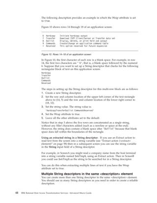 The following description provides an example in which the Wrap attribute is set
to true.
Figure 10 shows rows 14 through 18 of an application screen:
In Figure 10, the first character of each row is a blank space. For example, in row
14, the first two characters are ’ 6’, that is, a blank space followed by the numeral
6. Suppose that you want to set up a String descriptor that checks for the following
rectangular block of text on this application screen:
Hardcopy
Transfer
Outlist
Commands
Reserved
The steps in setting up the String descriptor for this multi-row block are as follows:
1. Create a new String descriptor.
2. Set the row and column location of the upper left corner of the text rectangle
above to (14, 5) and the row and column location of the lower right corner to
(18, 12).
3. Set the string value. The string value is:
’HardcopyTransferOutlist CommandsReserved’
4. Set the Wrap attribute to true.
5. Leave all the other attributes set to the default.
Notice that in step 3 above the five rows are concatenated as a single string,
without any filler characters added (such as a newline or space at the end).
However, the string does contain a blank space after ’Outlist’ because that blank
space does fall within the boundaries of the rectangle.
Using an extracted string in a String descriptor: If you use an Extract action to
read text from the screen into a string variable (see “Extract action (<extract>
element)” on page 58) then in a subsequent screen you can use the string variable
in the String input field of a String descriptor.
For example, in ScreenA you might read a company name from the host terminal
into a string variable named $strTmp$, using an Extract action. Then in ScreenB
you could use $strTmp$ as the string to be searched for in a String descriptor.
You can do this when extracting multiple lines of text if you have the Wrap
attribute set to true.
Multiple String descriptors in the same <description> element
You can create more than one String descriptor in the same <description> element.
You should use as many String descriptors as you need in order to create a reliable
description.
6 Hardcopy Initiate hardcopy output
7 Transfer Download ISPF Client/Server or Transfer data set
8 Outlist Display, delete, or print held job output
9 Commands Create/change an application command table
* Reserved This option reserved for future expansion
Figure 10. Rows 14–18 of an application screen
44 IBM Rational Host Access Transformation Services: Advanced Macro Guide
 