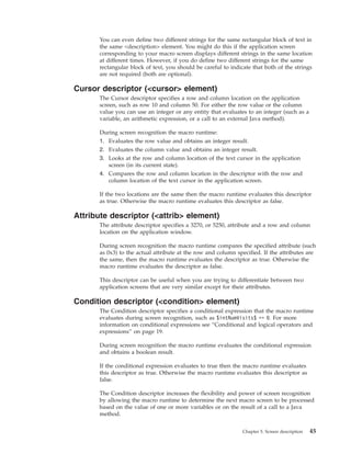 You can even define two different strings for the same rectangular block of text in
the same <description> element. You might do this if the application screen
corresponding to your macro screen displays different strings in the same location
at different times. However, if you do define two different strings for the same
rectangular block of text, you should be careful to indicate that both of the strings
are not required (both are optional).
Cursor descriptor (<cursor> element)
The Cursor descriptor specifies a row and column location on the application
screen, such as row 10 and column 50. For either the row value or the column
value you can use an integer or any entity that evaluates to an integer (such as a
variable, an arithmetic expression, or a call to an external Java method).
During screen recognition the macro runtime:
1. Evaluates the row value and obtains an integer result.
2. Evaluates the column value and obtains an integer result.
3. Looks at the row and column location of the text cursor in the application
screen (in its current state).
4. Compares the row and column location in the descriptor with the row and
column location of the text cursor in the application screen.
If the two locations are the same then the macro runtime evaluates this descriptor
as true. Otherwise the macro runtime evaluates this descriptor as false.
Attribute descriptor (<attrib> element)
The attribute descriptor specifies a 3270, or 5250, attribute and a row and column
location on the application window.
During screen recognition the macro runtime compares the specified attribute (such
as 0x3) to the actual attribute at the row and column specified. If the attributes are
the same, then the macro runtime evaluates the descriptor as true. Otherwise the
macro runtime evaluates the descriptor as false.
This descriptor can be useful when you are trying to differentiate between two
application screens that are very similar except for their attributes.
Condition descriptor (<condition> element)
The Condition descriptor specifies a conditional expression that the macro runtime
evaluates during screen recognition, such as $intNumVisits$ == 0. For more
information on conditional expressions see “Conditional and logical operators and
expressions” on page 19.
During screen recognition the macro runtime evaluates the conditional expression
and obtains a boolean result.
If the conditional expression evaluates to true then the macro runtime evaluates
this descriptor as true. Otherwise the macro runtime evaluates this descriptor as
false.
The Condition descriptor increases the flexibility and power of screen recognition
by allowing the macro runtime to determine the next macro screen to be processed
based on the value of one or more variables or on the result of a call to a Java
method.
Chapter 5. Screen description 45
 